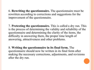 6. Rewriting the questionnaire. The questionnaire must be
rewritten according to corrections and suggestions for the
improvement of the questionnaire.
7. Pretesting the questionnaire. This is called a dry run. This
is the process of determining the validity and reliability of the
questionnaire and determining the clarity of the items, the
difficulty in answering them, the proper time length of
answering, attractiveness and other problems.
8. Writing the questionnaire in its final form. The
questionnaire should now be written in its final form after
making the necessary corrections, adjustments, and revisions
after the dry run.
 