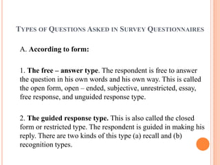 TYPES OF QUESTIONS ASKED IN SURVEY QUESTIONNAIRES
A. According to form:
1. The free – answer type. The respondent is free to answer
the question in his own words and his own way. This is called
the open form, open – ended, subjective, unrestricted, essay,
free response, and unguided response type.
2. The guided response type. This is also called the closed
form or restricted type. The respondent is guided in making his
reply. There are two kinds of this type (a) recall and (b)
recognition types.
 