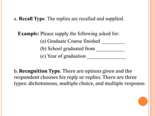 a. Recall Type. The replies are recalled and supplied.
Example: Please supply the following asked for:
(a) Graduate Course finished _________
(b) School graduated from ___________
(c) Year of graduation _______________
b. Recognition Type. There are options given and the
respondent chooses his reply or replies. There are three
types: dichotomous, multiple choice, and multiple response.
 