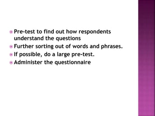  Pre-test to find out how respondents
understand the questions
 Further sorting out of words and phrases.
 If possible, do a large pre-test.
 Administer the questionnaire
 