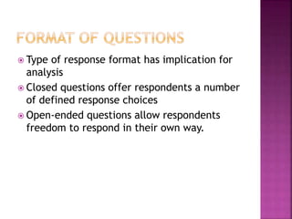  Type of response format has implication for
analysis
 Closed questions offer respondents a number
of defined response choices
 Open-ended questions allow respondents
freedom to respond in their own way.
 