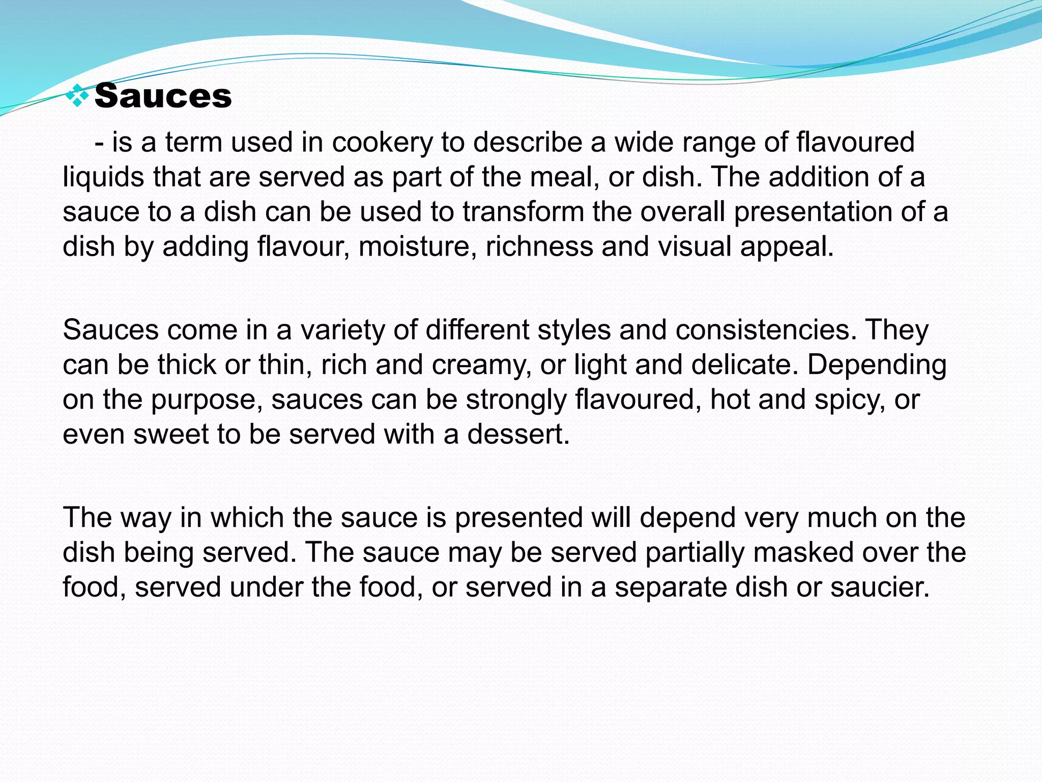 Sauces
- is a term used in cookery to describe a wide range of flavoured
liquids that are served as part of the meal, or dish. The addition of a
sauce to a dish can be used to transform the overall presentation of a
dish by adding flavour, moisture, richness and visual appeal.
Sauces come in a variety of different styles and consistencies. They
can be thick or thin, rich and creamy, or light and delicate. Depending
on the purpose, sauces can be strongly flavoured, hot and spicy, or
even sweet to be served with a dessert.
The way in which the sauce is presented will depend very much on the
dish being served. The sauce may be served partially masked over the
food, served under the food, or served in a separate dish or saucier.
 