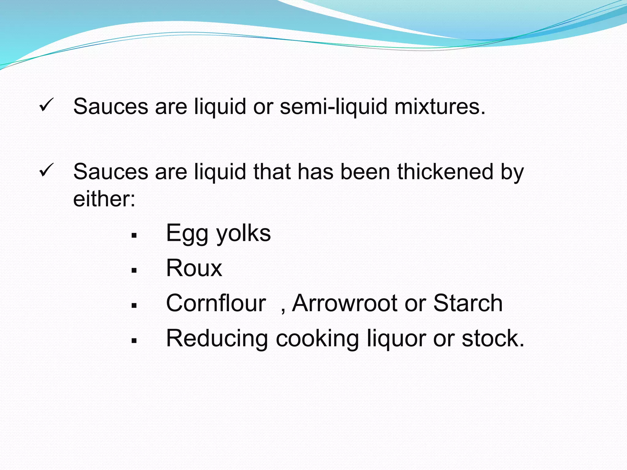  Sauces are liquid or semi-liquid mixtures.
 Sauces are liquid that has been thickened by
either:
 Egg yolks
 Roux
 Cornflour , Arrowroot or Starch
 Reducing cooking liquor or stock.
 