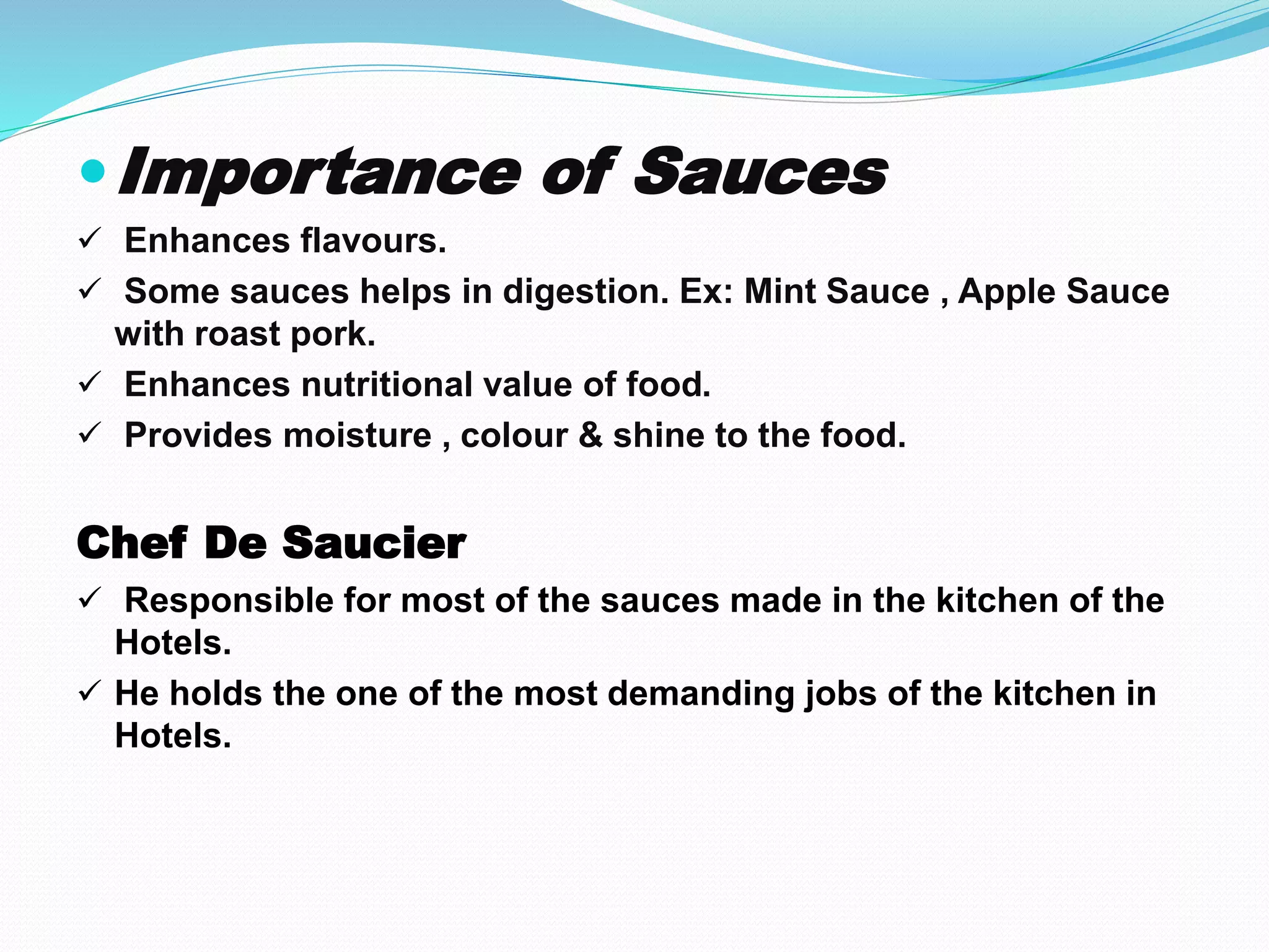 Importance of Sauces
 Enhances flavours.
 Some sauces helps in digestion. Ex: Mint Sauce , Apple Sauce
with roast pork.
 Enhances nutritional value of food.
 Provides moisture , colour & shine to the food.
Chef De Saucier
 Responsible for most of the sauces made in the kitchen of the
Hotels.
 He holds the one of the most demanding jobs of the kitchen in
Hotels.
 