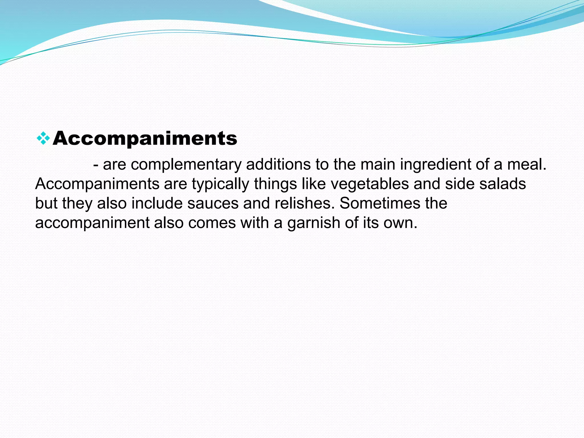Accompaniments
- are complementary additions to the main ingredient of a meal.
Accompaniments are typically things like vegetables and side salads
but they also include sauces and relishes. Sometimes the
accompaniment also comes with a garnish of its own.
 