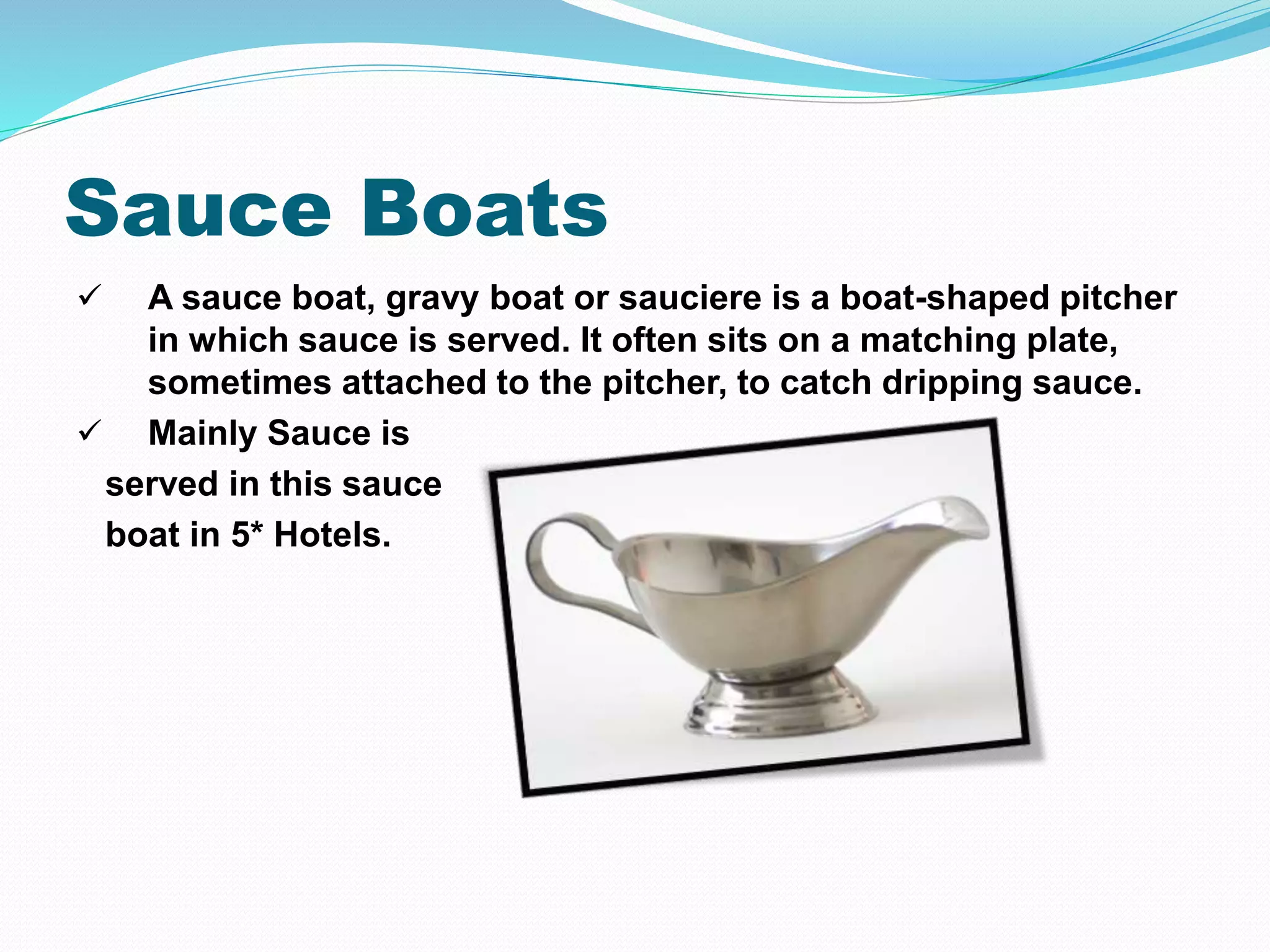Sauce Boats
 A sauce boat, gravy boat or sauciere is a boat-shaped pitcher
in which sauce is served. It often sits on a matching plate,
sometimes attached to the pitcher, to catch dripping sauce.
 Mainly Sauce is
served in this sauce
boat in 5* Hotels.
 