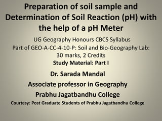 Preparation of soil sample and
Determination of Soil Reaction (pH) with
the help of a pH Meter
UG Geography Honours CBCS Syllabus
Part of GEO-A-CC-4-10-P: Soil and Bio-Geography Lab:
30 marks, 2 Credits
Study Material: Part I
Dr. Sarada Mandal
Associate professor in Geography
Prabhu Jagatbandhu College
Courtesy: Post Graduate Students of Prabhu Jagatbandhu College
 