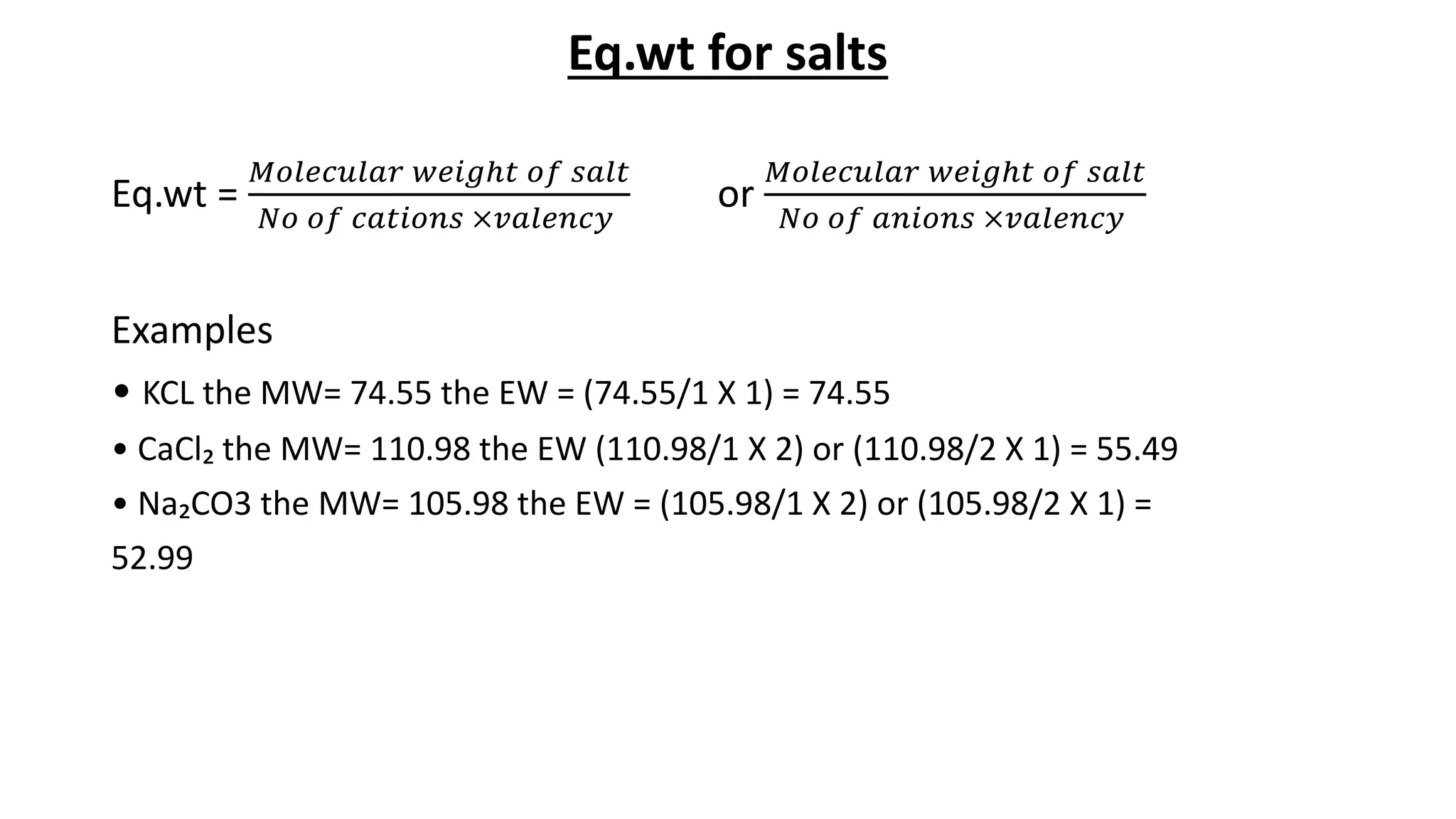 Eq.wt for salts
Eq.wt =
𝑀𝑜𝑙𝑒𝑐𝑢𝑙𝑎𝑟 𝑤𝑒𝑖𝑔ℎ𝑡 𝑜𝑓 𝑠𝑎𝑙𝑡
𝑁𝑜 𝑜𝑓 𝑐𝑎𝑡𝑖𝑜𝑛𝑠 ×𝑣𝑎𝑙𝑒𝑛𝑐𝑦
or
𝑀𝑜𝑙𝑒𝑐𝑢𝑙𝑎𝑟 𝑤𝑒𝑖𝑔ℎ𝑡 𝑜𝑓 𝑠𝑎𝑙𝑡
𝑁𝑜 𝑜𝑓 𝑎𝑛𝑖𝑜𝑛𝑠 ×𝑣𝑎𝑙𝑒𝑛𝑐𝑦
Examples
• KCL the MW= 74.55 the EW = (74.55/1 X 1) = 74.55
• CaCl₂ the MW= 110.98 the EW (110.98/1 X 2) or (110.98/2 X 1) = 55.49
• Na₂CO3 the MW= 105.98 the EW = (105.98/1 X 2) or (105.98/2 X 1) =
52.99
 