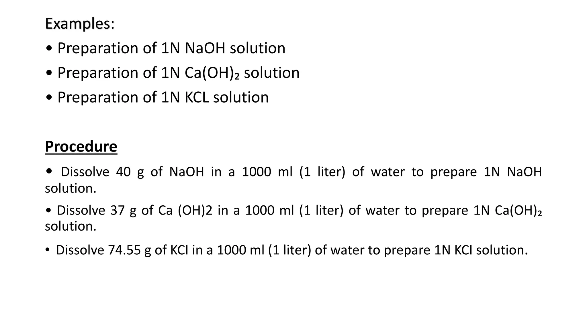 Examples:
• Preparation of 1N NaOH solution
• Preparation of 1N Ca(OH)₂ solution
• Preparation of 1N KCL solution
Procedure
• Dissolve 40 g of NaOH in a 1000 ml (1 liter) of water to prepare 1N NaOH
solution.
• Dissolve 37 g of Ca (OH)2 in a 1000 ml (1 liter) of water to prepare 1N Ca(OH)₂
solution.
• Dissolve 74.55 g of KCI in a 1000 ml (1 liter) of water to prepare 1N KCI solution.
 