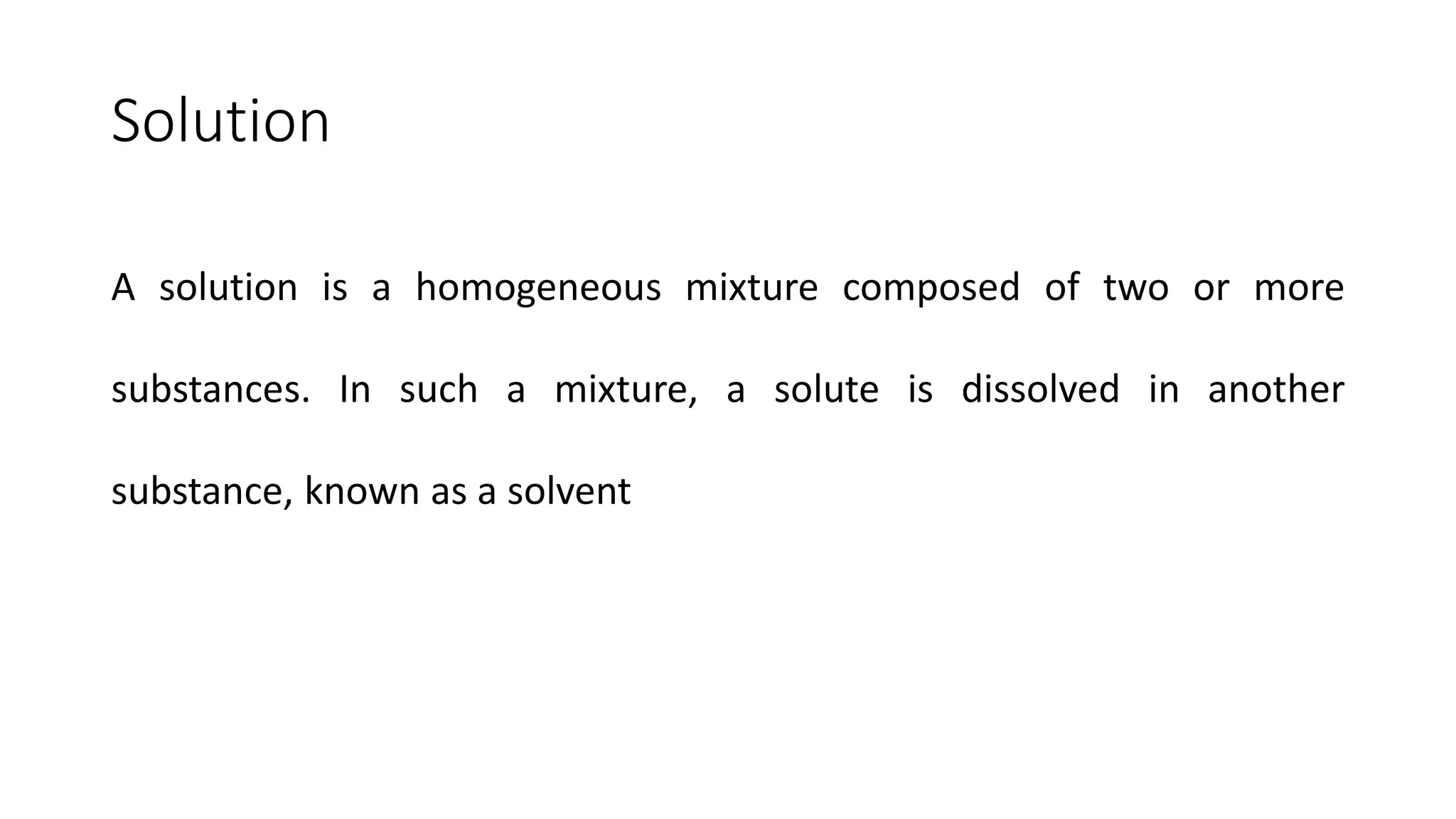 Solution
A solution is a homogeneous mixture composed of two or more
substances. In such a mixture, a solute is dissolved in another
substance, known as a solvent
 