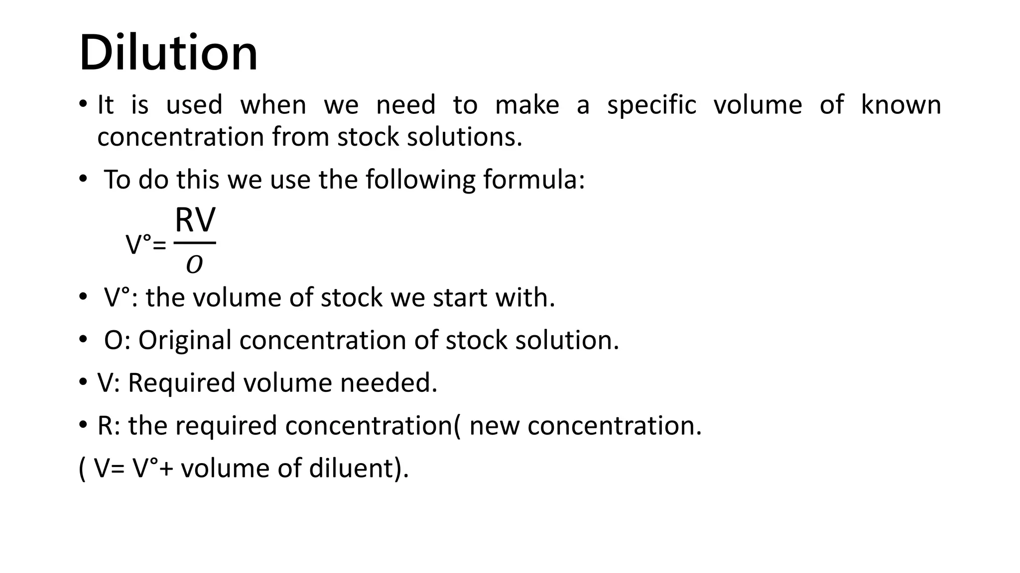 Dilution
• It is used when we need to make a specific volume of known
concentration from stock solutions.
• To do this we use the following formula:
V°=
RV
𝑂
• V°: the volume of stock we start with.
• O: Original concentration of stock solution.
• V: Required volume needed.
• R: the required concentration( new concentration.
( V= V°+ volume of diluent).
 