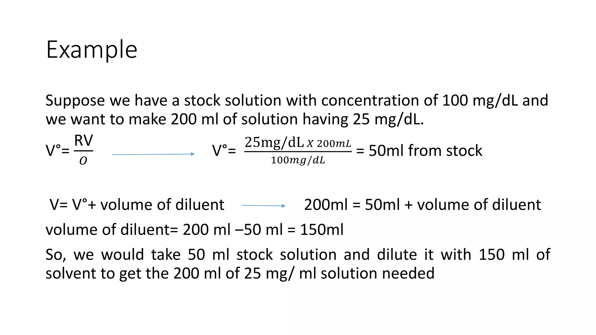 Example
Suppose we have a stock solution with concentration of 100 mg/dL and
we want to make 200 ml of solution having 25 mg/dL.
V°=
RV
𝑂
V°=
25mg/dL 𝑋 200𝑚𝐿
100𝑚𝑔/𝑑𝐿
= 50ml from stock
V= V°+ volume of diluent 200ml = 50ml + volume of diluent
volume of diluent= 200 ml ‒50 ml = 150ml
So, we would take 50 ml stock solution and dilute it with 150 ml of
solvent to get the 200 ml of 25 mg/ ml solution needed
 