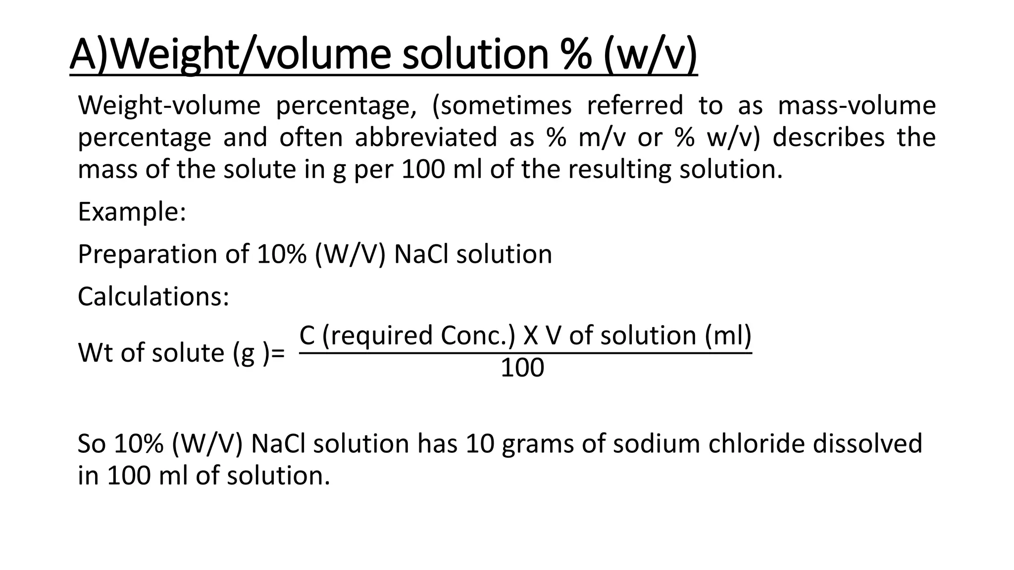 A)Weight/volume solution % (w/v)
Weight-volume percentage, (sometimes referred to as mass-volume
percentage and often abbreviated as % m/v or % w/v) describes the
mass of the solute in g per 100 ml of the resulting solution.
Example:
Preparation of 10% (W/V) NaCl solution
Calculations:
Wt of solute (g )=
C (required Conc.) X V of solution (ml)
100
So 10% (W/V) NaCl solution has 10 grams of sodium chloride dissolved
in 100 ml of solution.
 