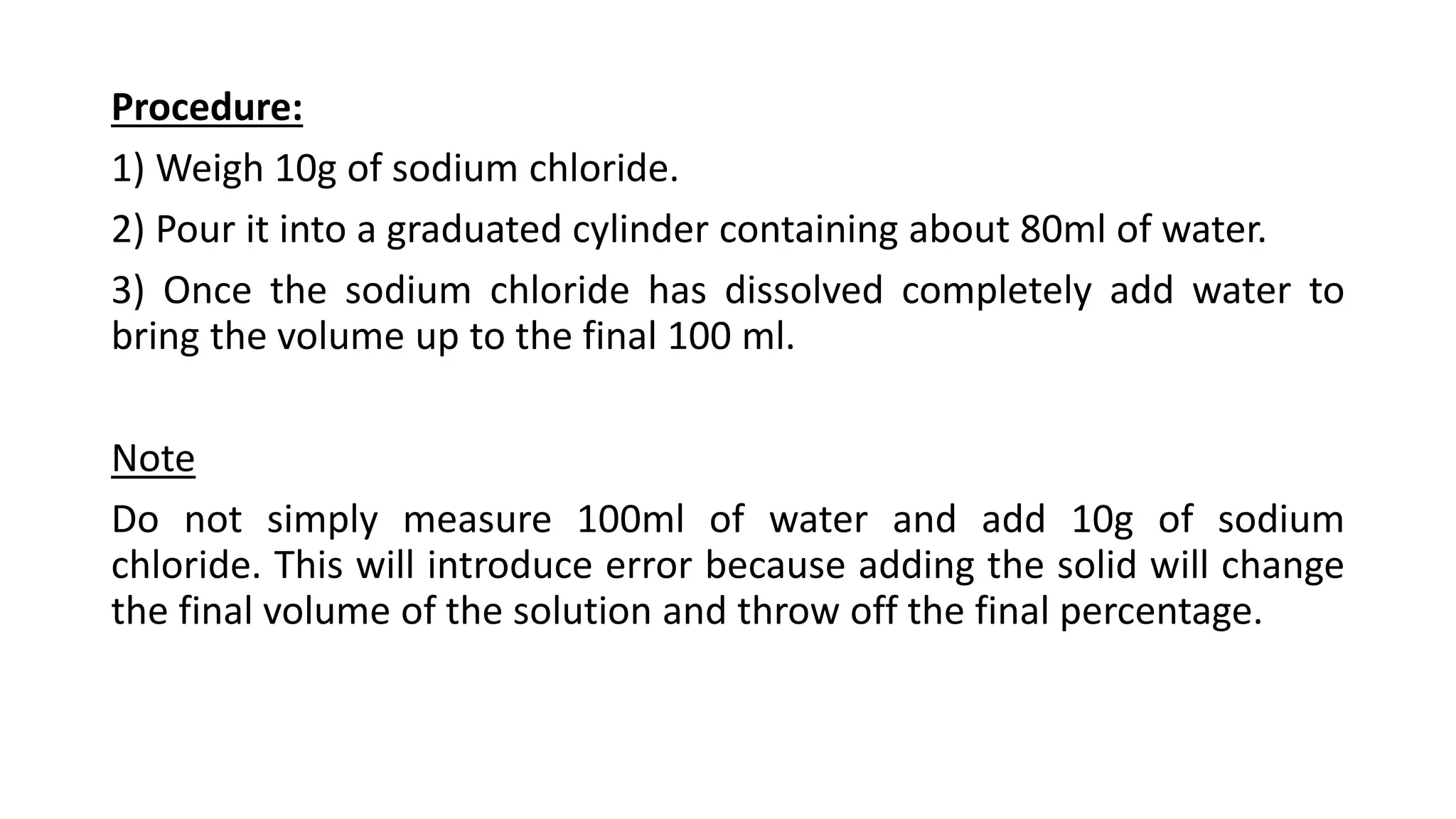 Procedure:
1) Weigh 10g of sodium chloride.
2) Pour it into a graduated cylinder containing about 80ml of water.
3) Once the sodium chloride has dissolved completely add water to
bring the volume up to the final 100 ml.
Note
Do not simply measure 100ml of water and add 10g of sodium
chloride. This will introduce error because adding the solid will change
the final volume of the solution and throw off the final percentage.
 