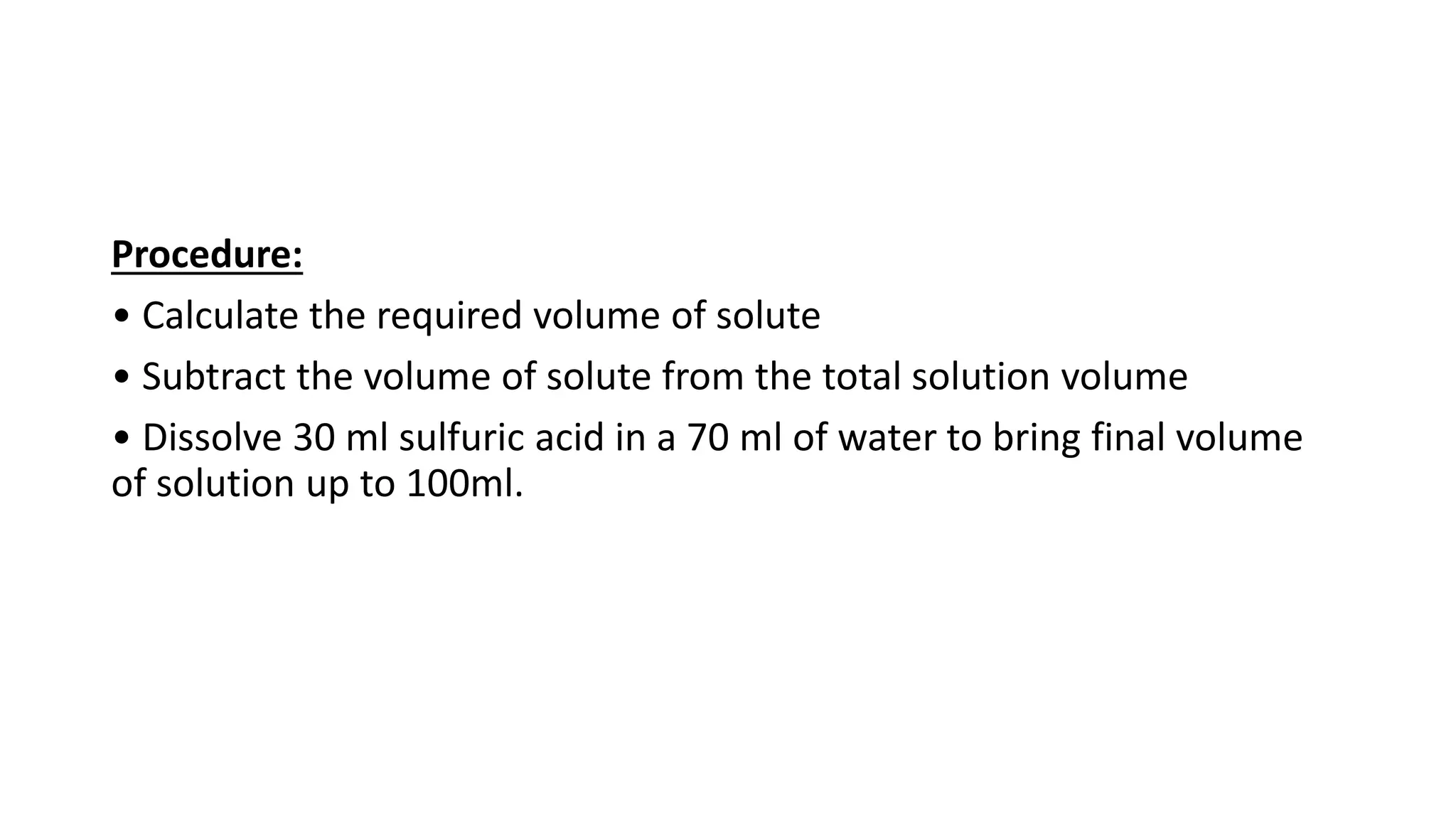 Procedure:
• Calculate the required volume of solute
• Subtract the volume of solute from the total solution volume
• Dissolve 30 ml sulfuric acid in a 70 ml of water to bring final volume
of solution up to 100ml.
 