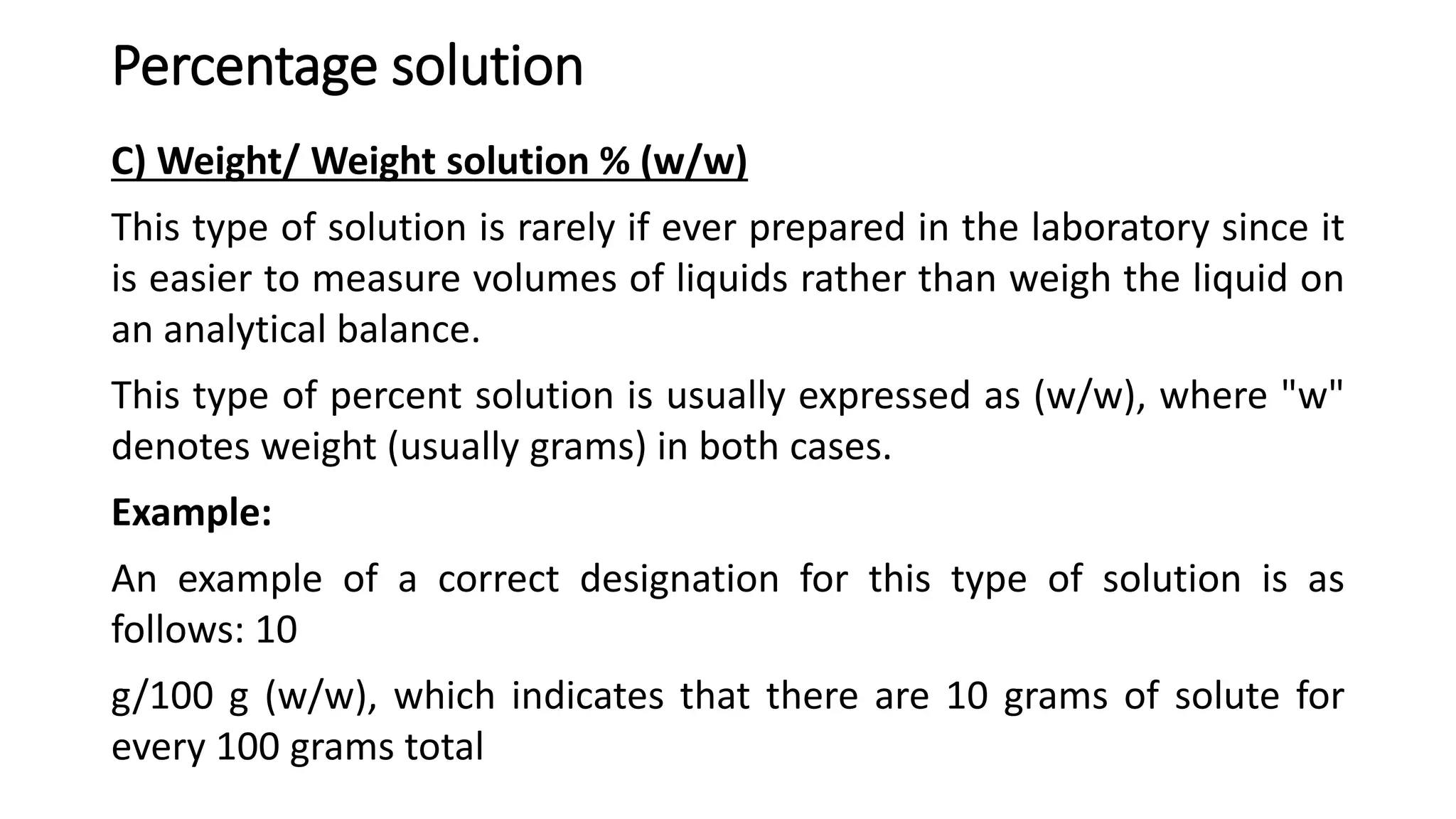 Percentage solution
C) Weight/ Weight solution % (w/w)
This type of solution is rarely if ever prepared in the laboratory since it
is easier to measure volumes of liquids rather than weigh the liquid on
an analytical balance.
This type of percent solution is usually expressed as (w/w), where "w"
denotes weight (usually grams) in both cases.
Example:
An example of a correct designation for this type of solution is as
follows: 10
g/100 g (w/w), which indicates that there are 10 grams of solute for
every 100 grams total
 