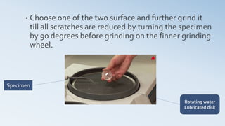 • Choose one of the two surface and further grind it
till all scratches are reduced by turning the specimen
by 90 degrees before grinding on the finner grinding
wheel.
Specimen
Rotating water
Lubricated disk
 