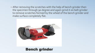 • After removing the scratches with the help of bench grinder then
the specimen through 90 degree and again grind it on belt grinder
to remove scratches formed by the wheel of the bench grinder and
make surface completely flat.
Bench grinder
 