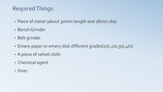 RequiredThings:
• Piece of metal (about 30mm length and 18mm dia)
• Bench Grinder
• Belt grinder
• Emery paper or emery disk different grades(1/0,2/0,3/0,4/0)
• A piece of velvet cloth
• Chemical agent
• Drier
 