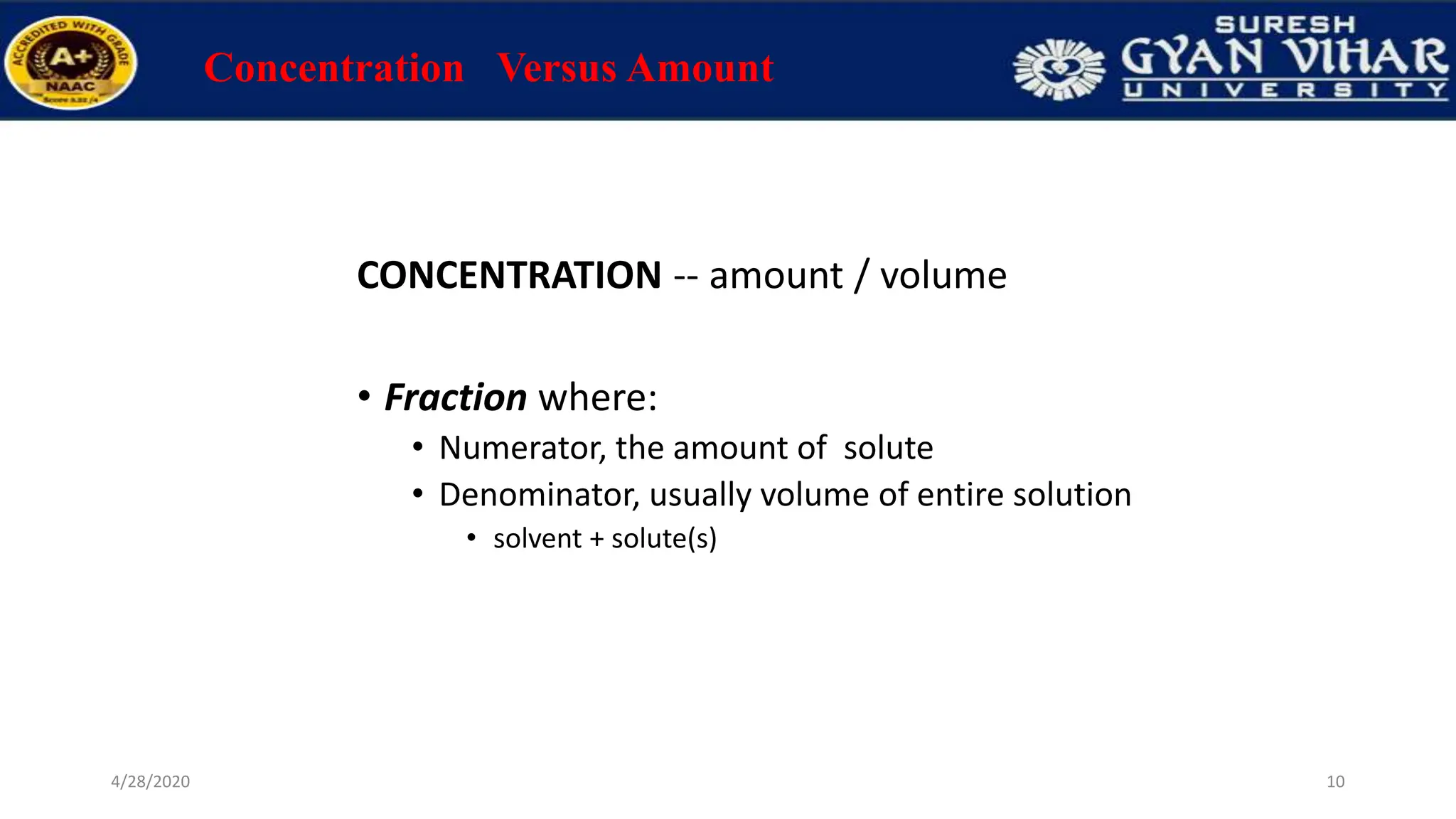 Concentration Versus Amount
CONCENTRATION -- amount / volume
• Fraction where:
• Numerator, the amount of solute
• Denominator, usually volume of entire solution
• solvent + solute(s)
10
4/28/2020
 