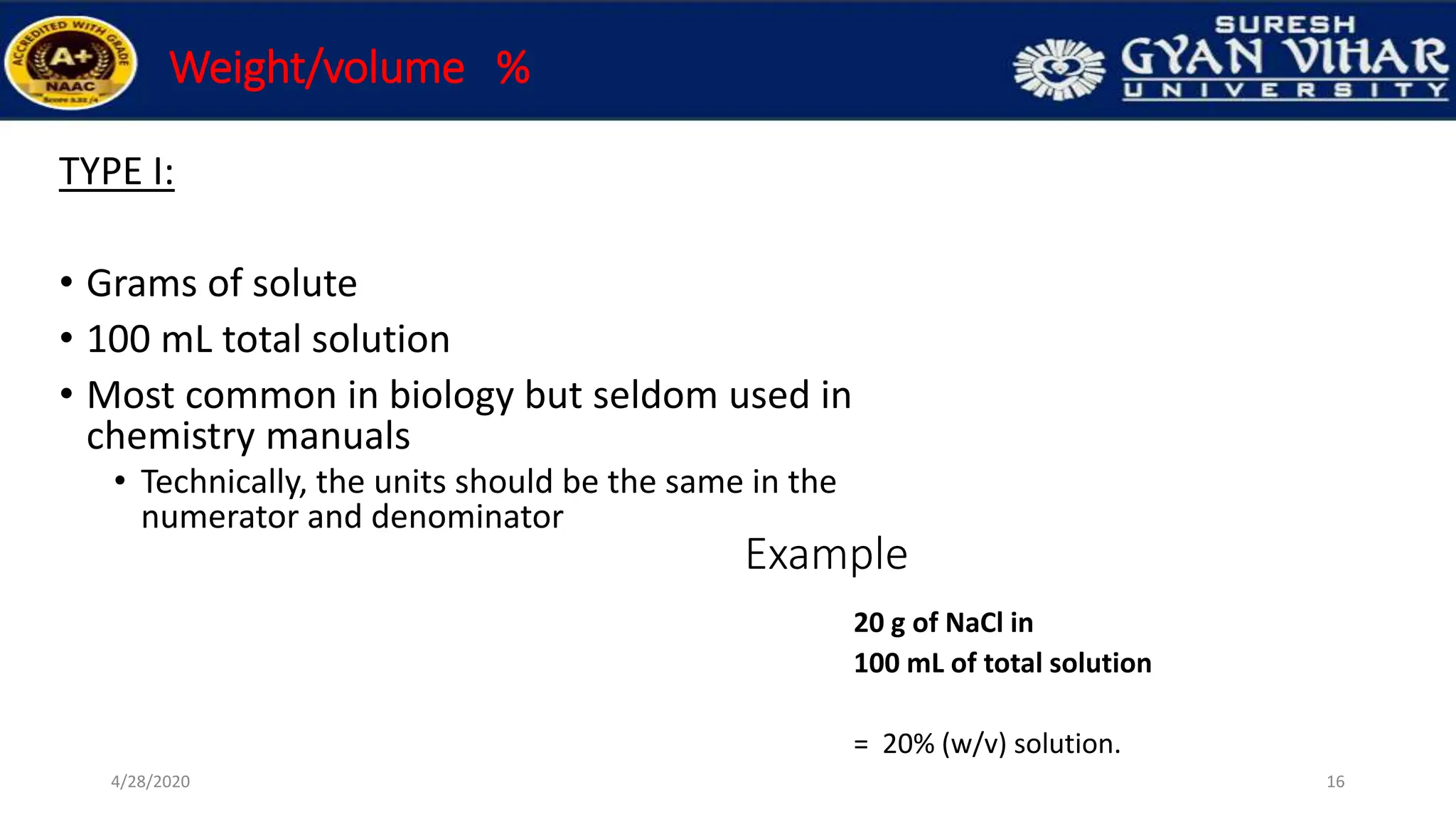 Weight/volume %
TYPE I:
• Grams of solute
• 100 mL total solution
• Most common in biology but seldom used in
chemistry manuals
• Technically, the units should be the same in the
numerator and denominator
16
4/28/2020
Example
20 g of NaCl in
100 mL of total solution
= 20% (w/v) solution.
 