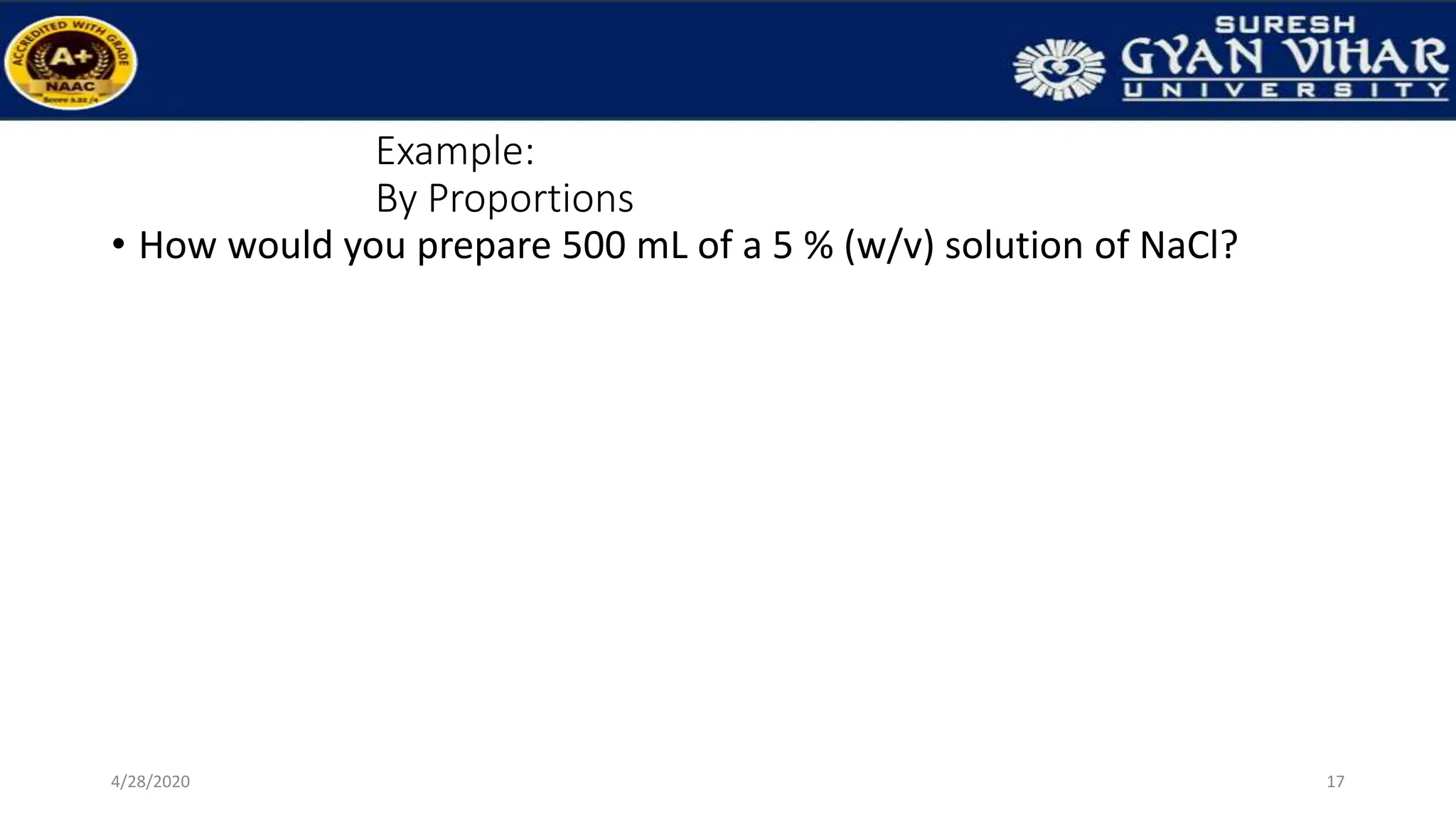 Example:
By Proportions
• How would you prepare 500 mL of a 5 % (w/v) solution of NaCl?
17
4/28/2020
 