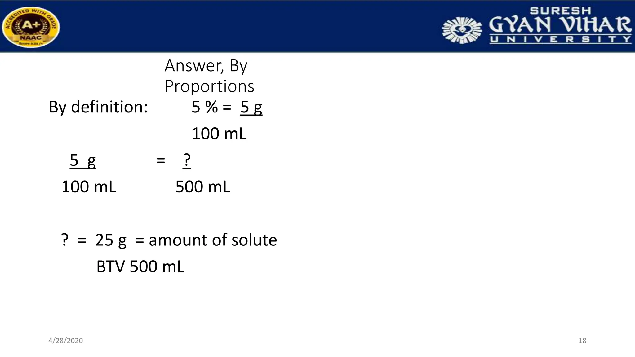 Answer, By
Proportions
By definition: 5 % = 5 g
100 mL
5 g = ?
100 mL 500 mL
? = 25 g = amount of solute
BTV 500 mL
18
4/28/2020
 