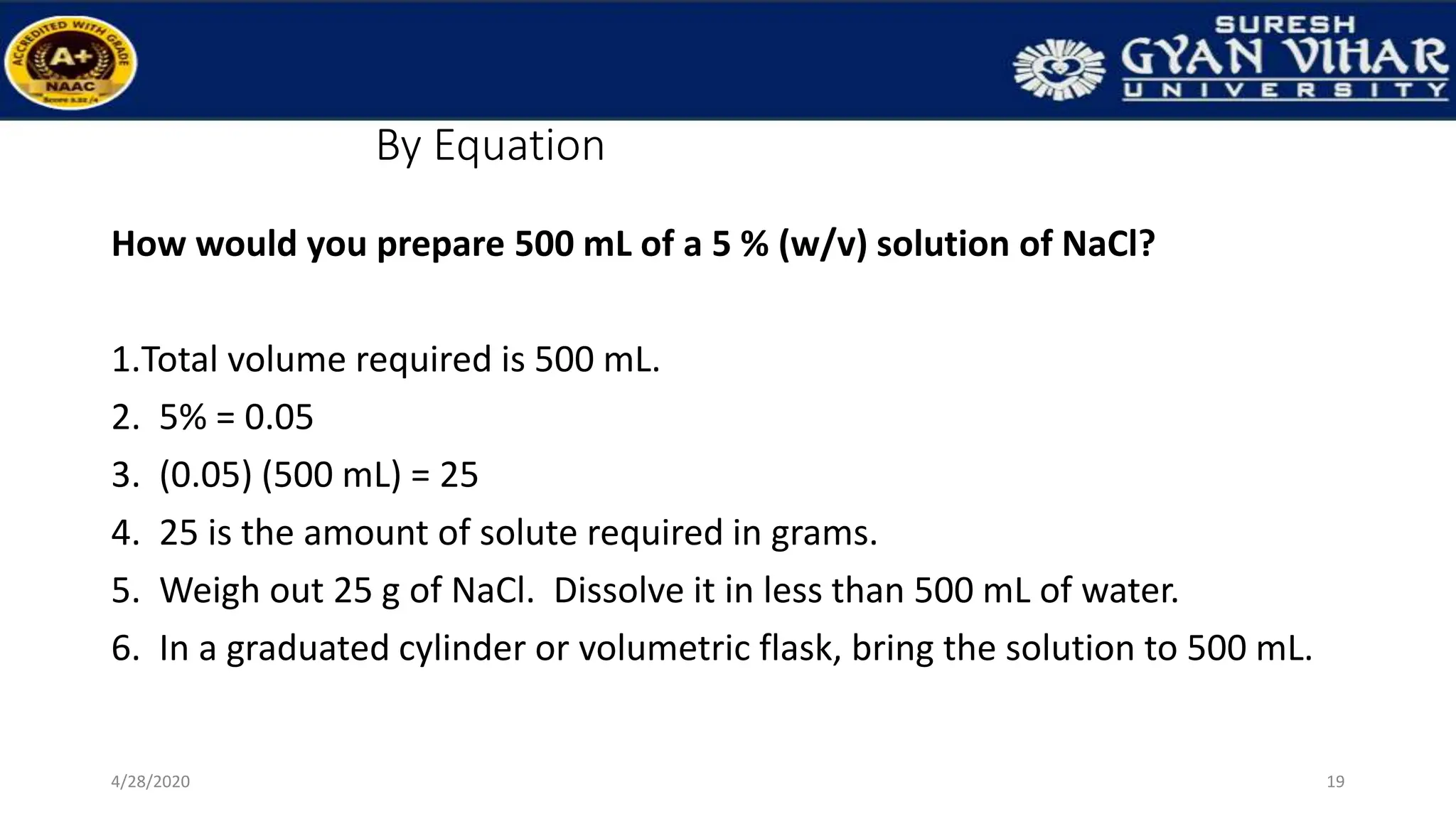 By Equation
How would you prepare 500 mL of a 5 % (w/v) solution of NaCl?
1.Total volume required is 500 mL.
2. 5% = 0.05
3. (0.05) (500 mL) = 25
4. 25 is the amount of solute required in grams.
5. Weigh out 25 g of NaCl. Dissolve it in less than 500 mL of water.
6. In a graduated cylinder or volumetric flask, bring the solution to 500 mL.
19
4/28/2020
 