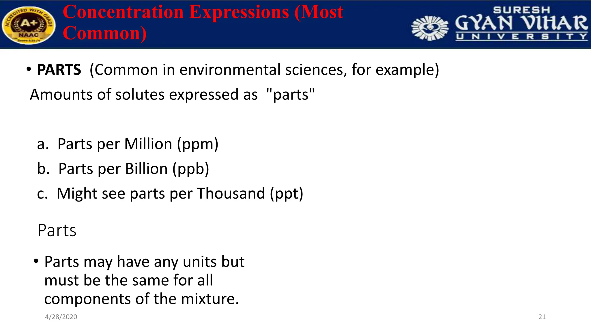 Concentration Expressions (Most
Common)
• PARTS (Common in environmental sciences, for example)
Amounts of solutes expressed as "parts"
a. Parts per Million (ppm)
b. Parts per Billion (ppb)
c. Might see parts per Thousand (ppt)
21
4/28/2020
Parts
• Parts may have any units but
must be the same for all
components of the mixture.
 