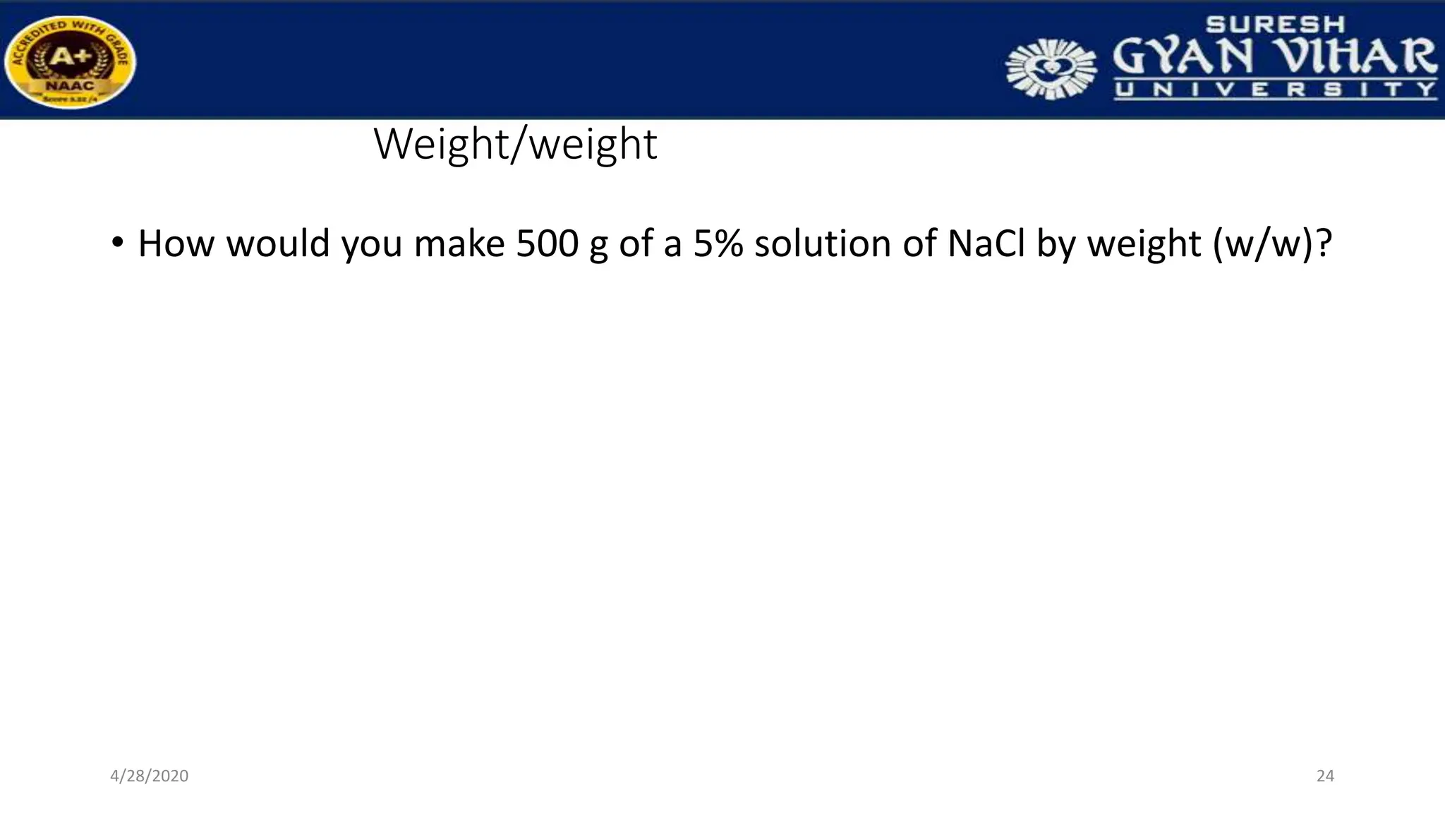 Weight/weight
• How would you make 500 g of a 5% solution of NaCl by weight (w/w)?
24
4/28/2020
 
