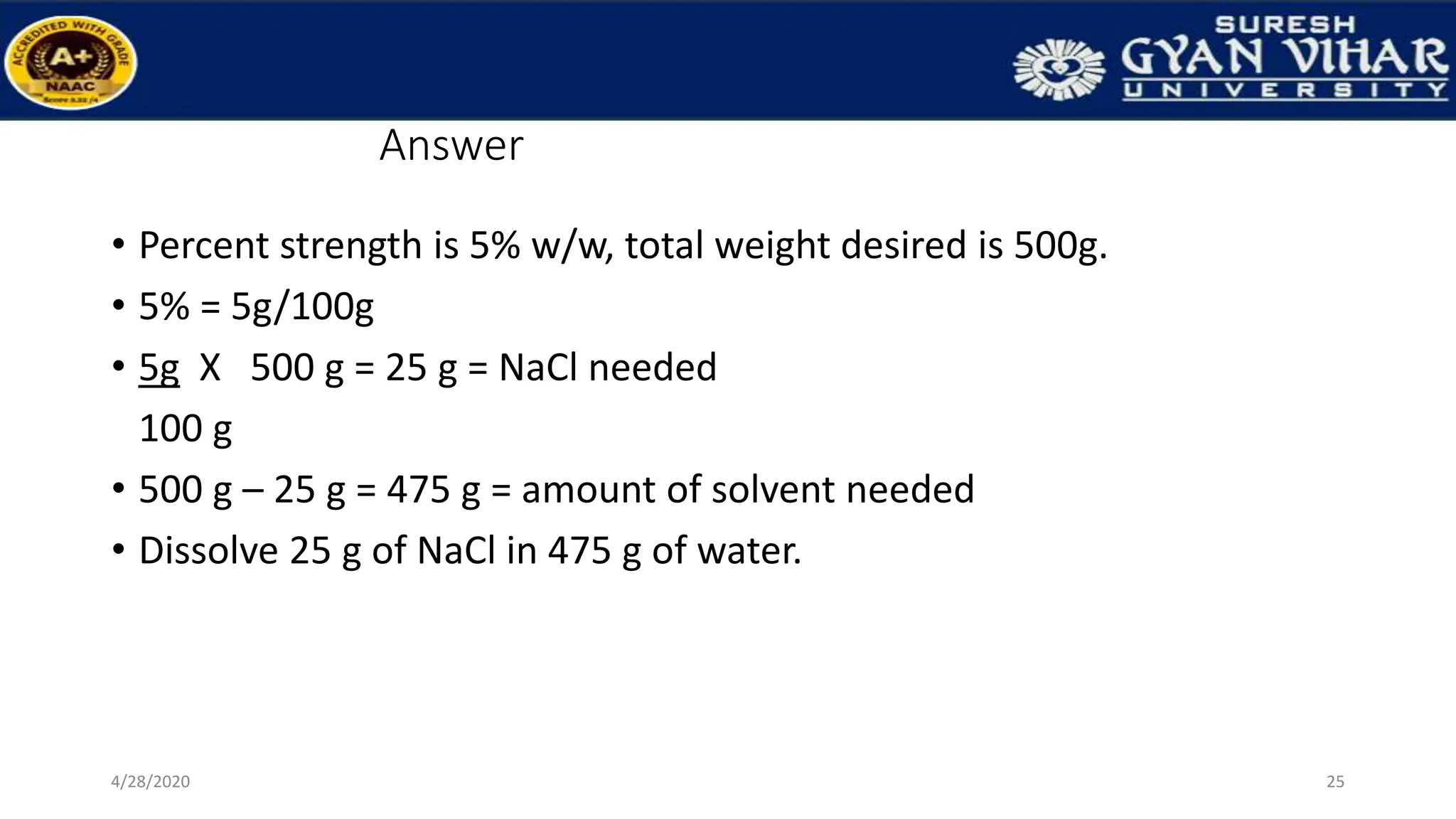 Answer
• Percent strength is 5% w/w, total weight desired is 500g.
• 5% = 5g/100g
• 5g X 500 g = 25 g = NaCl needed
100 g
• 500 g – 25 g = 475 g = amount of solvent needed
• Dissolve 25 g of NaCl in 475 g of water.
25
4/28/2020
 