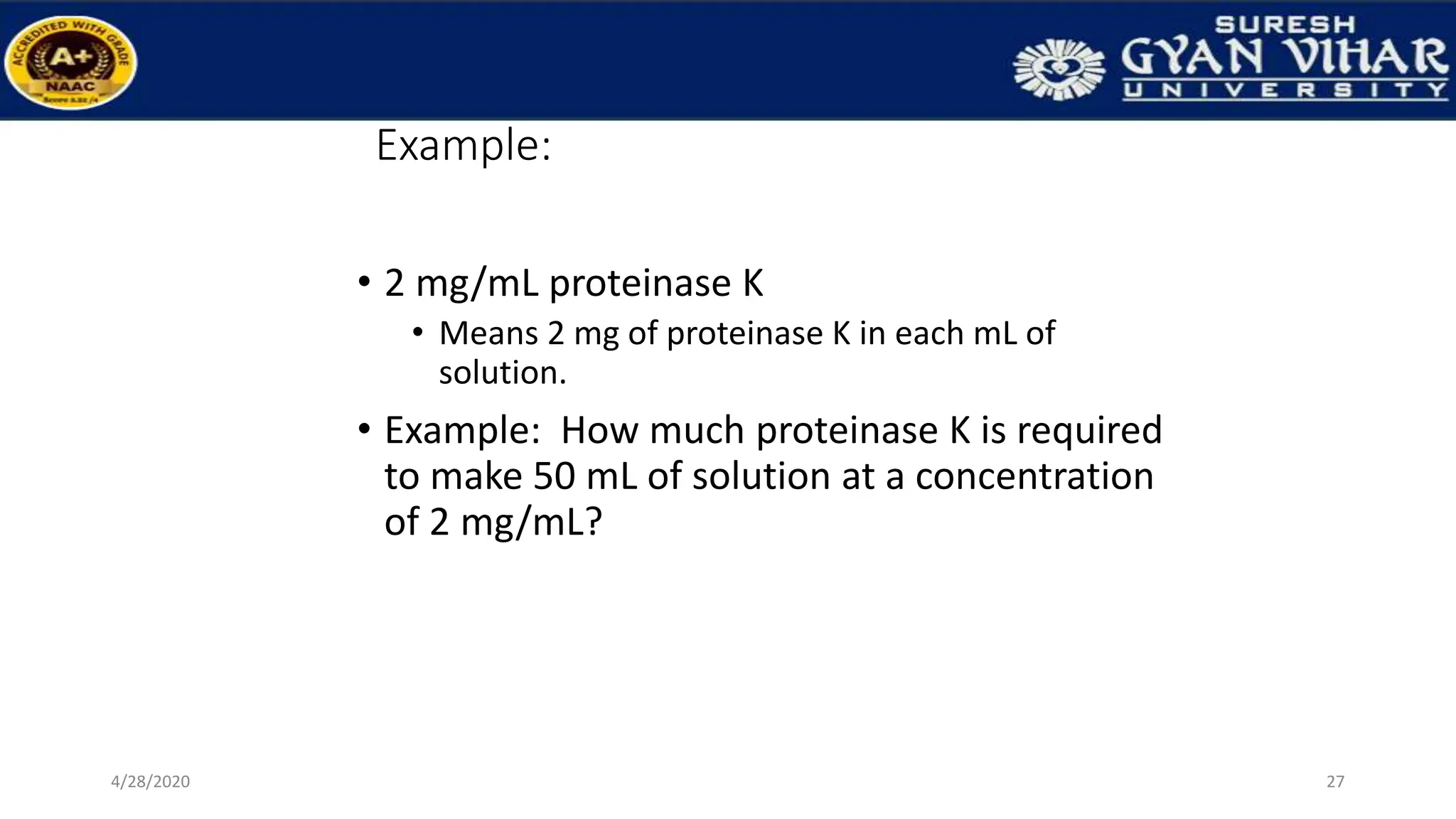 Example:
• 2 mg/mL proteinase K
• Means 2 mg of proteinase K in each mL of
solution.
• Example: How much proteinase K is required
to make 50 mL of solution at a concentration
of 2 mg/mL?
27
4/28/2020
 