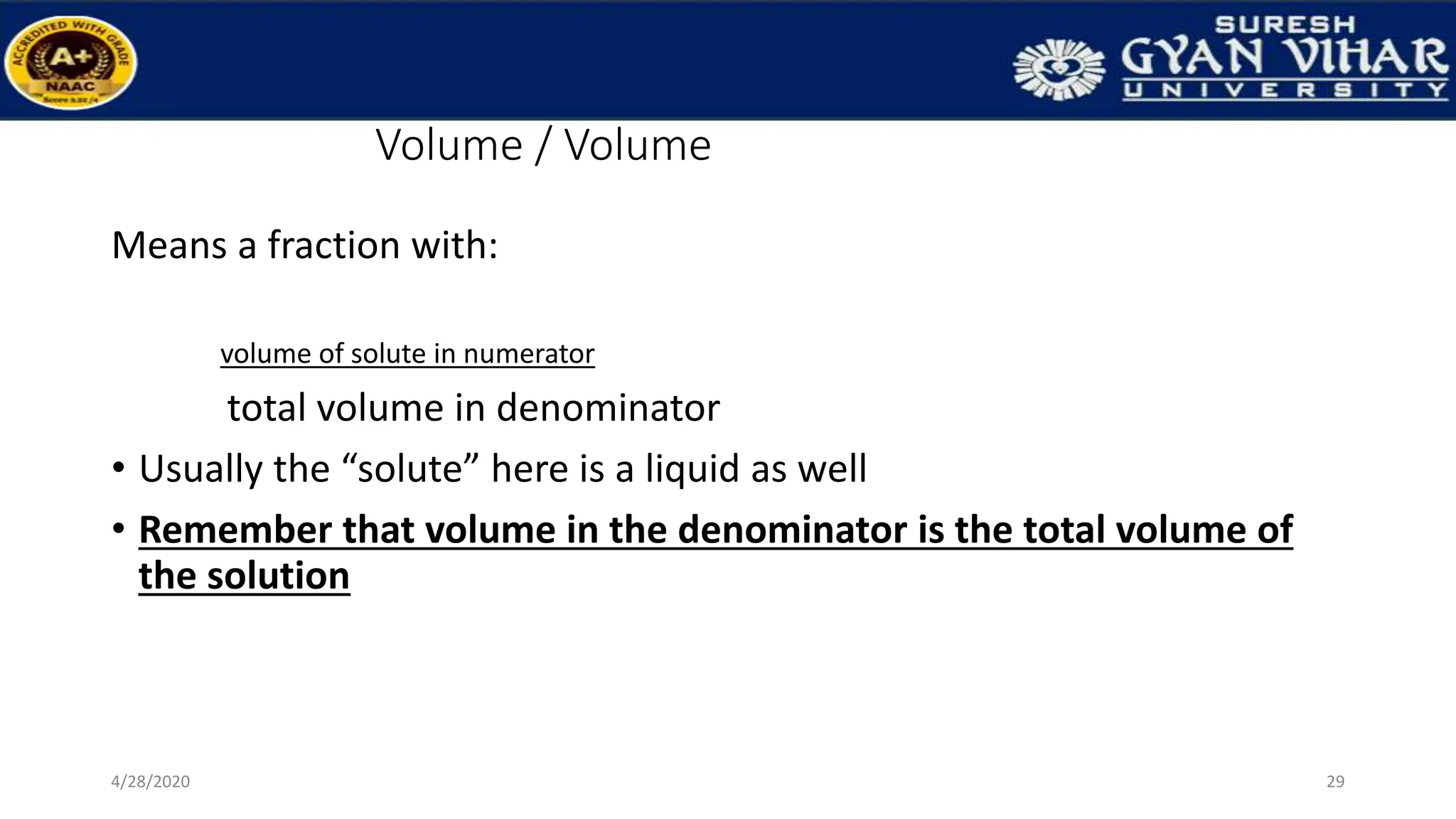 Volume / Volume
Means a fraction with:
volume of solute in numerator
total volume in denominator
• Usually the “solute” here is a liquid as well
• Remember that volume in the denominator is the total volume of
the solution
29
4/28/2020
 