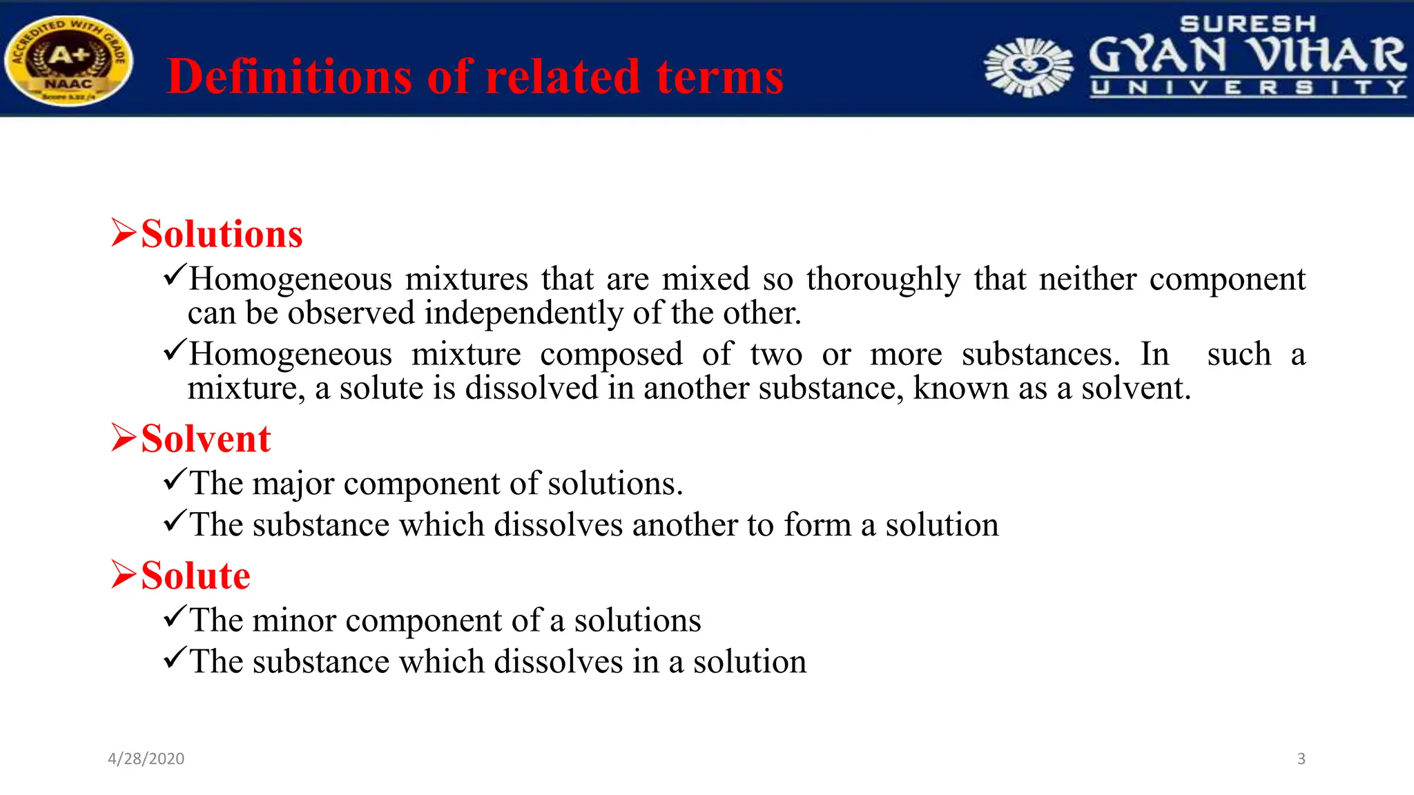 Definitions of related terms
Solutions
Homogeneous mixtures that are mixed so thoroughly that neither component
can be observed independently of the other.
Homogeneous mixture composed of two or more substances. In such a
mixture, a solute is dissolved in another substance, known as a solvent.
Solvent
The major component of solutions.
The substance which dissolves another to form a solution
Solute
The minor component of a solutions
The substance which dissolves in a solution
3
4/28/2020
 