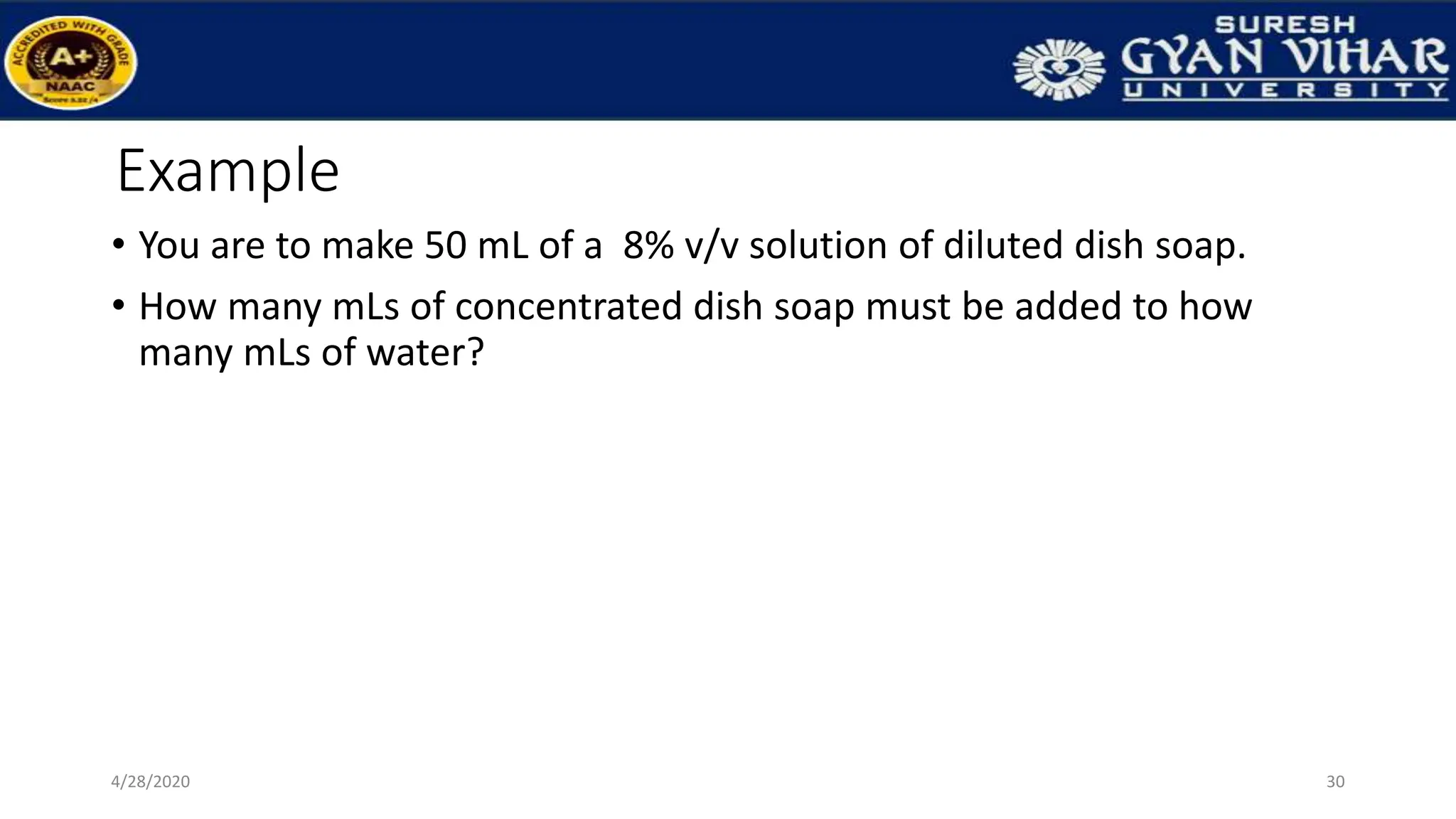 Example
• You are to make 50 mL of a 8% v/v solution of diluted dish soap.
• How many mLs of concentrated dish soap must be added to how
many mLs of water?
30
4/28/2020
 