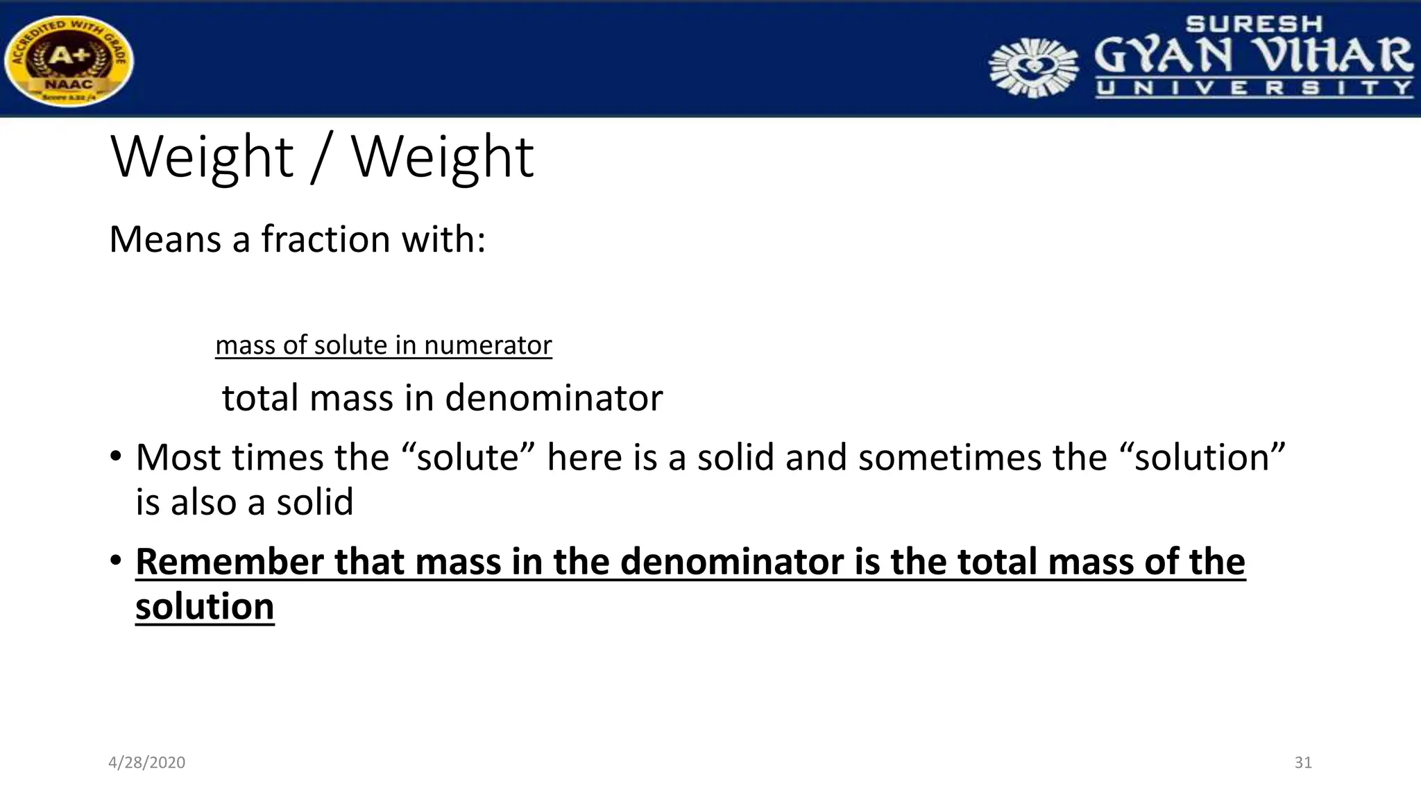 Weight / Weight
Means a fraction with:
mass of solute in numerator
total mass in denominator
• Most times the “solute” here is a solid and sometimes the “solution”
is also a solid
• Remember that mass in the denominator is the total mass of the
solution
31
4/28/2020
 