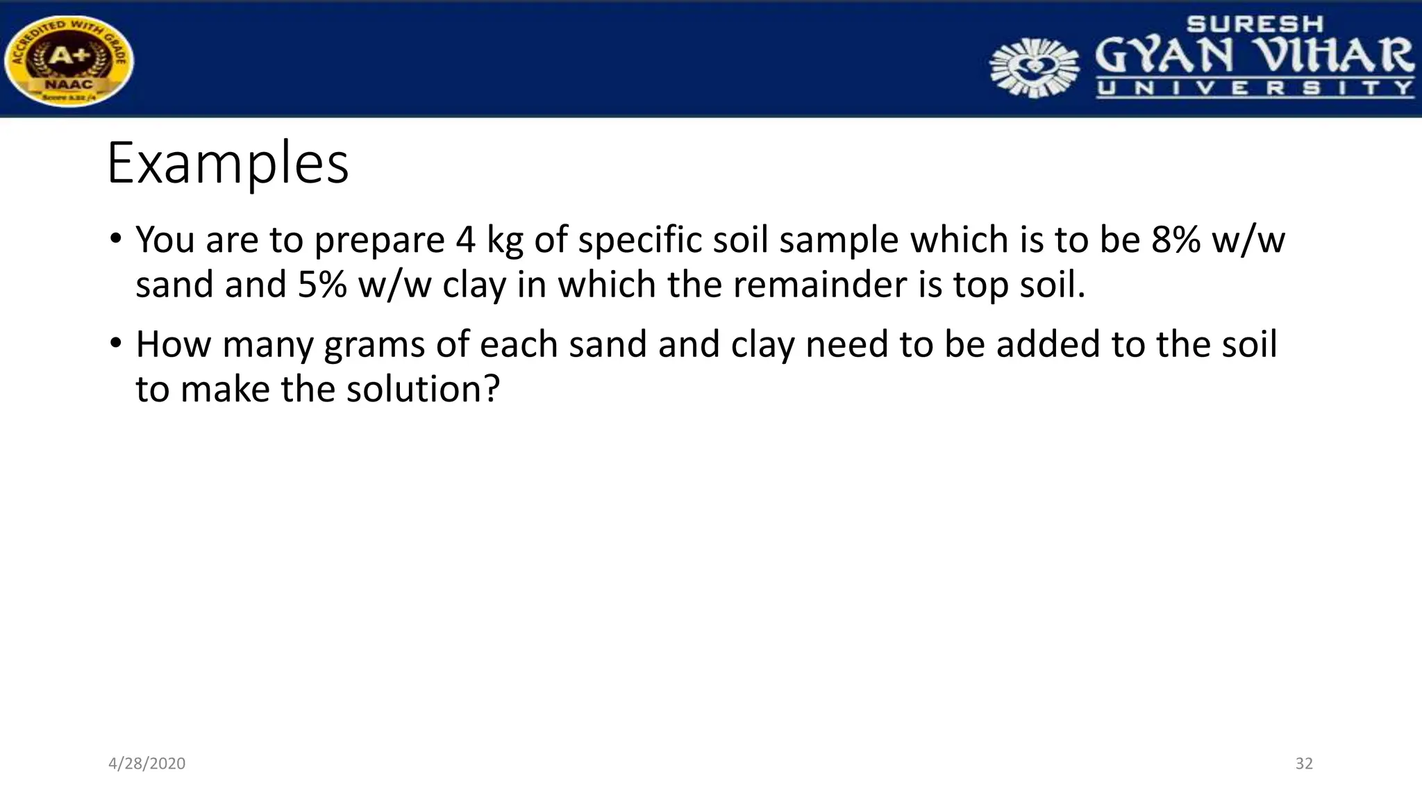 Examples
• You are to prepare 4 kg of specific soil sample which is to be 8% w/w
sand and 5% w/w clay in which the remainder is top soil.
• How many grams of each sand and clay need to be added to the soil
to make the solution?
32
4/28/2020
 