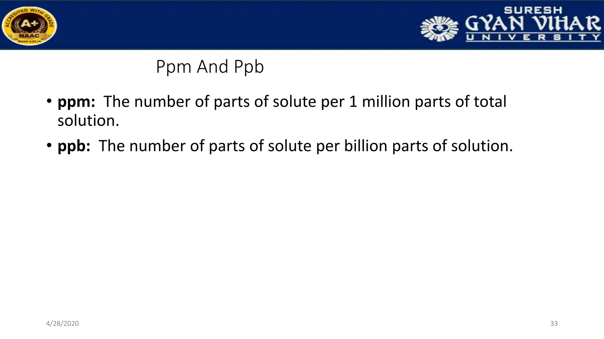 Ppm And Ppb
• ppm: The number of parts of solute per 1 million parts of total
solution.
• ppb: The number of parts of solute per billion parts of solution.
33
4/28/2020
 