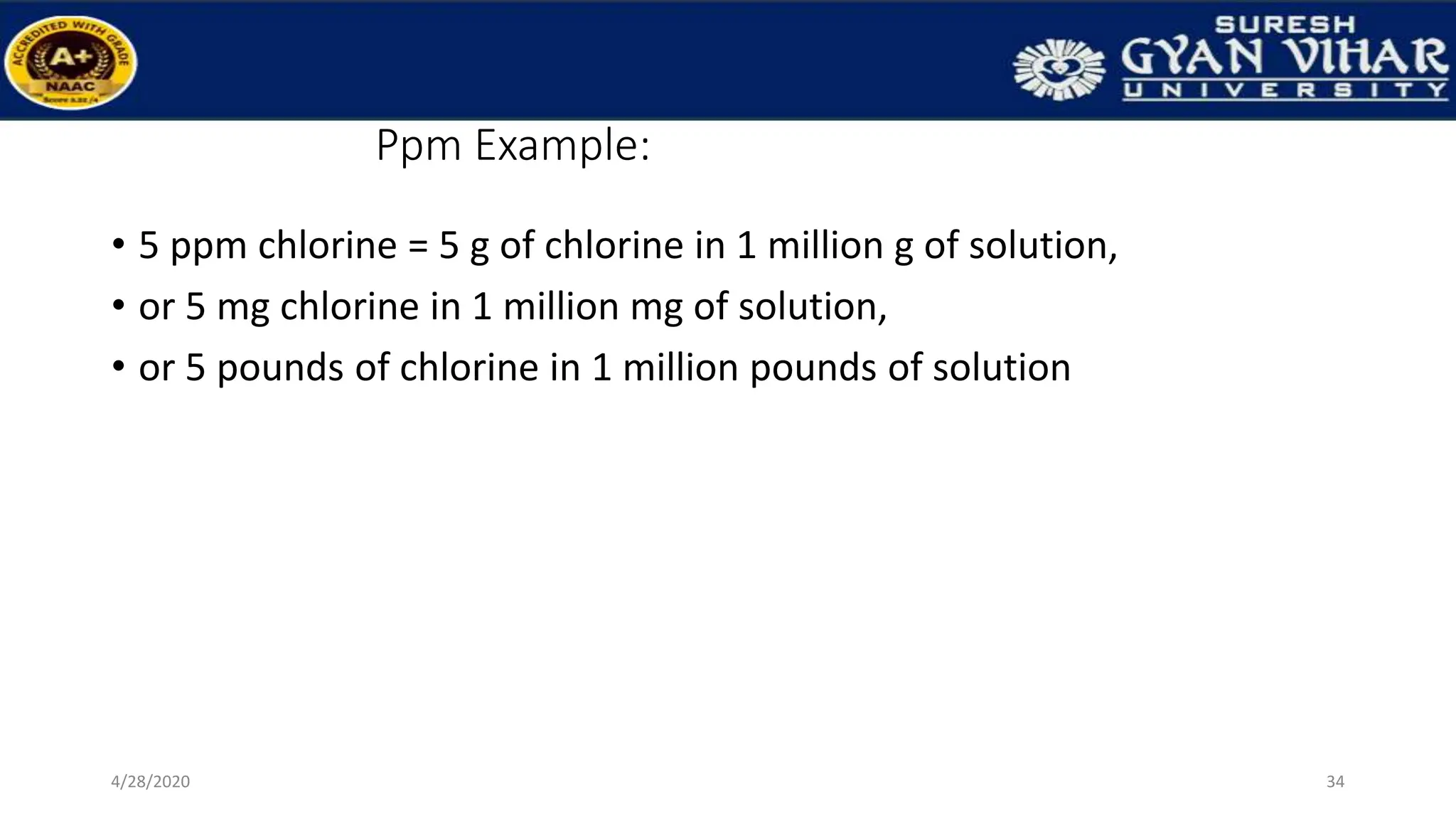 Ppm Example:
• 5 ppm chlorine = 5 g of chlorine in 1 million g of solution,
• or 5 mg chlorine in 1 million mg of solution,
• or 5 pounds of chlorine in 1 million pounds of solution
34
4/28/2020
 