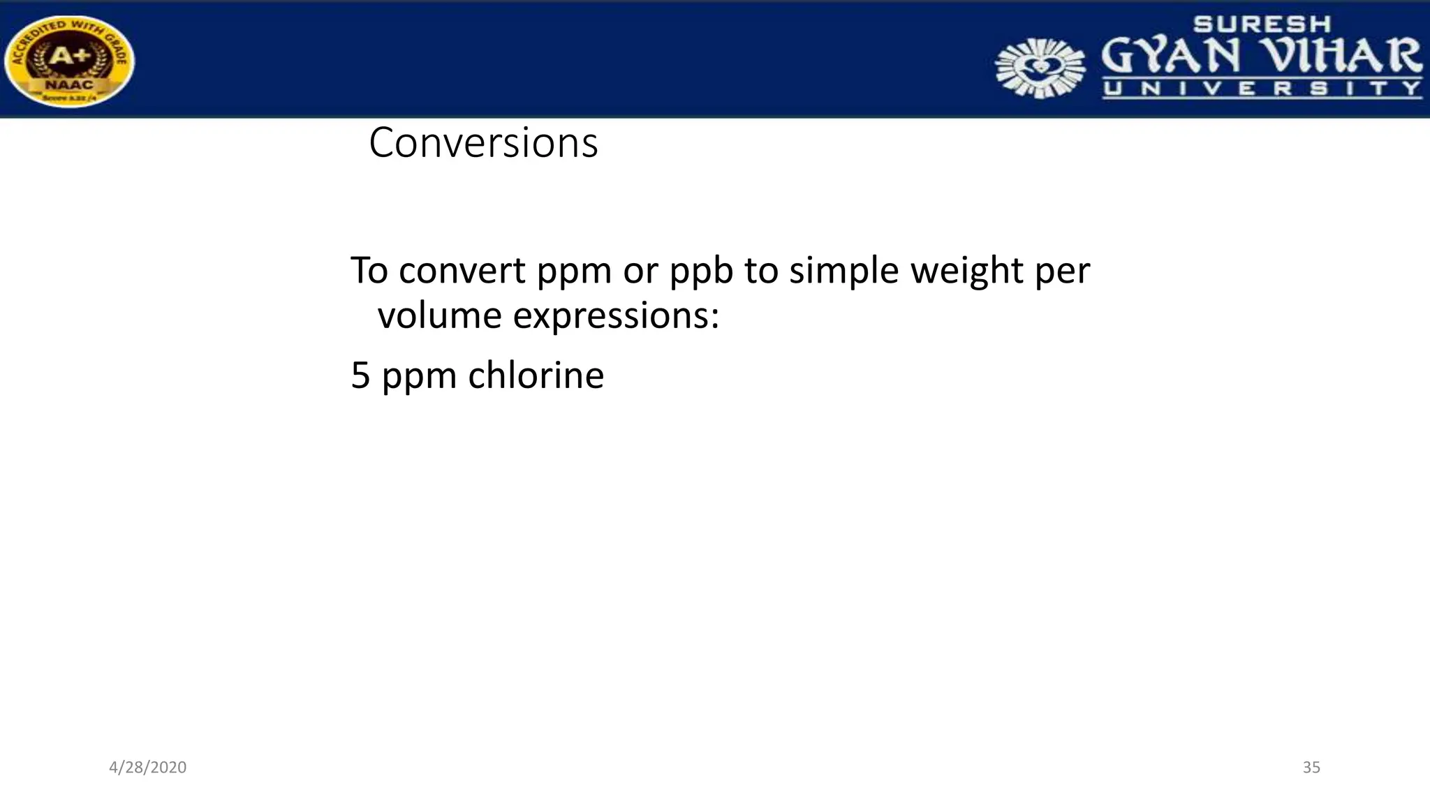 Conversions
To convert ppm or ppb to simple weight per
volume expressions:
5 ppm chlorine
35
4/28/2020
 