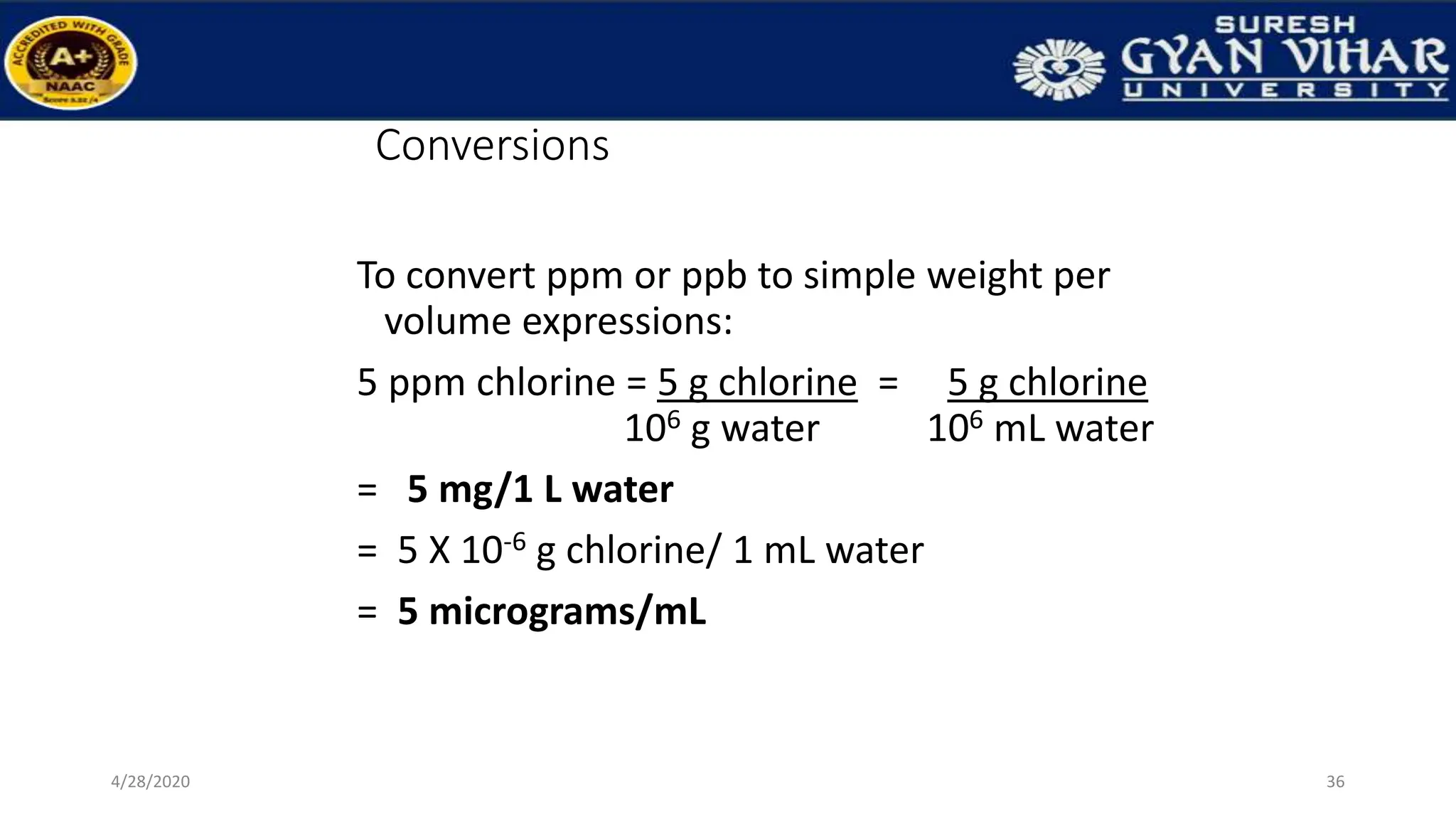 Conversions
To convert ppm or ppb to simple weight per
volume expressions:
5 ppm chlorine = 5 g chlorine = 5 g chlorine
106 g water 106 mL water
= 5 mg/1 L water
= 5 X 10-6 g chlorine/ 1 mL water
= 5 micrograms/mL
36
4/28/2020
 