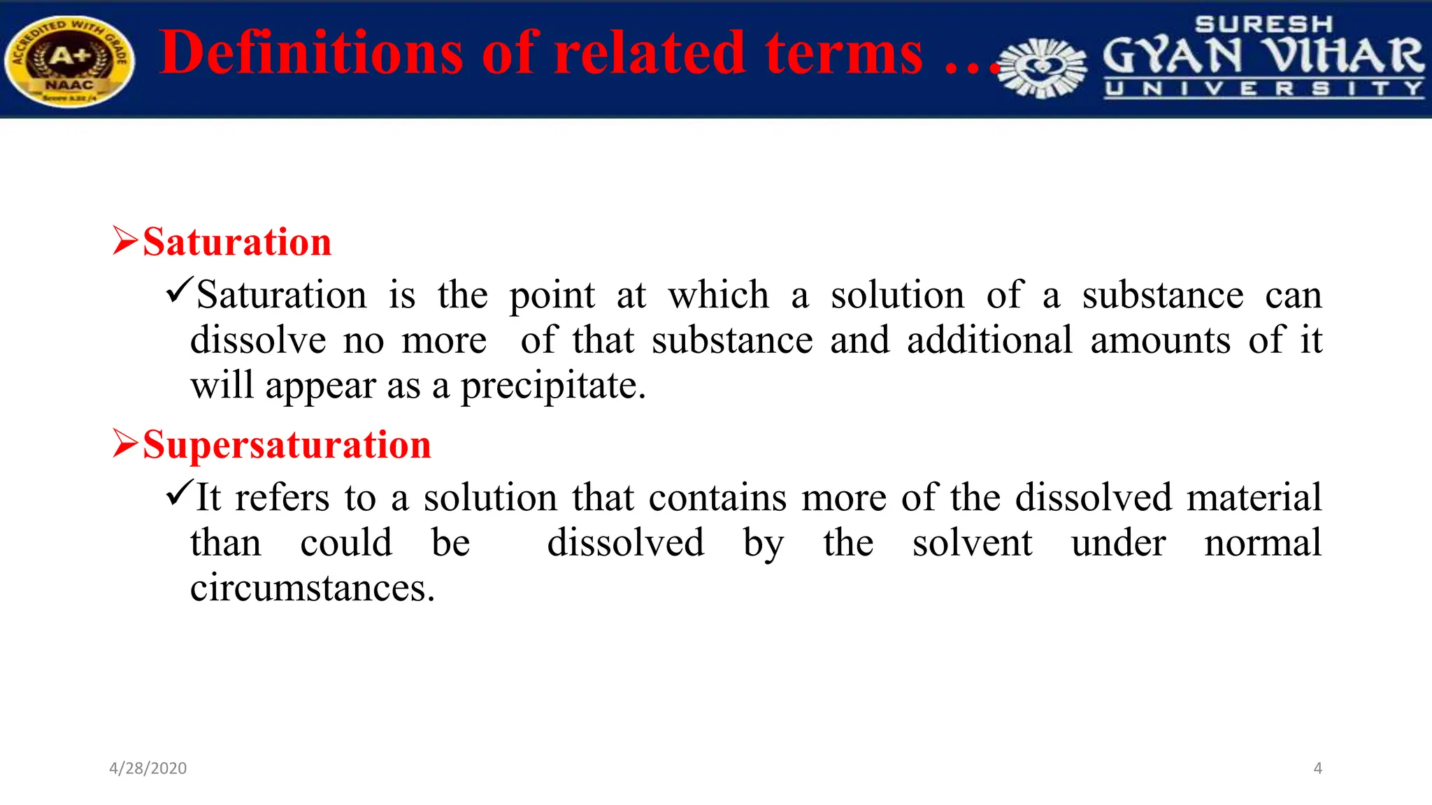 Definitions of related terms …
Saturation
Saturation is the point at which a solution of a substance can
dissolve no more of that substance and additional amounts of it
will appear as a precipitate.
Supersaturation
It refers to a solution that contains more of the dissolved material
than could be dissolved by the solvent under normal
circumstances.
4
4/28/2020
 