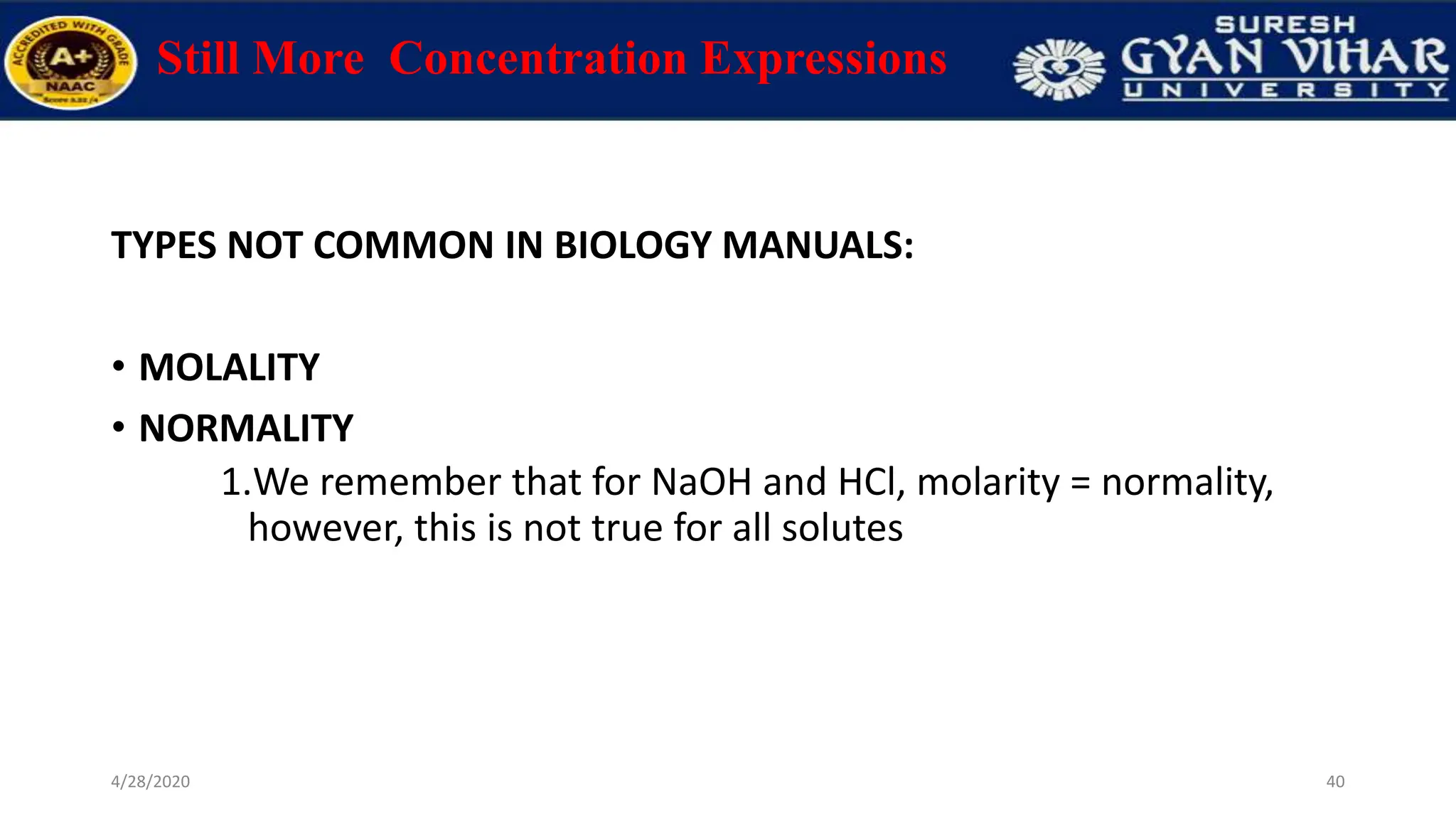 Still More Concentration Expressions
TYPES NOT COMMON IN BIOLOGY MANUALS:
• MOLALITY
• NORMALITY
1.We remember that for NaOH and HCl, molarity = normality,
however, this is not true for all solutes
40
4/28/2020
 