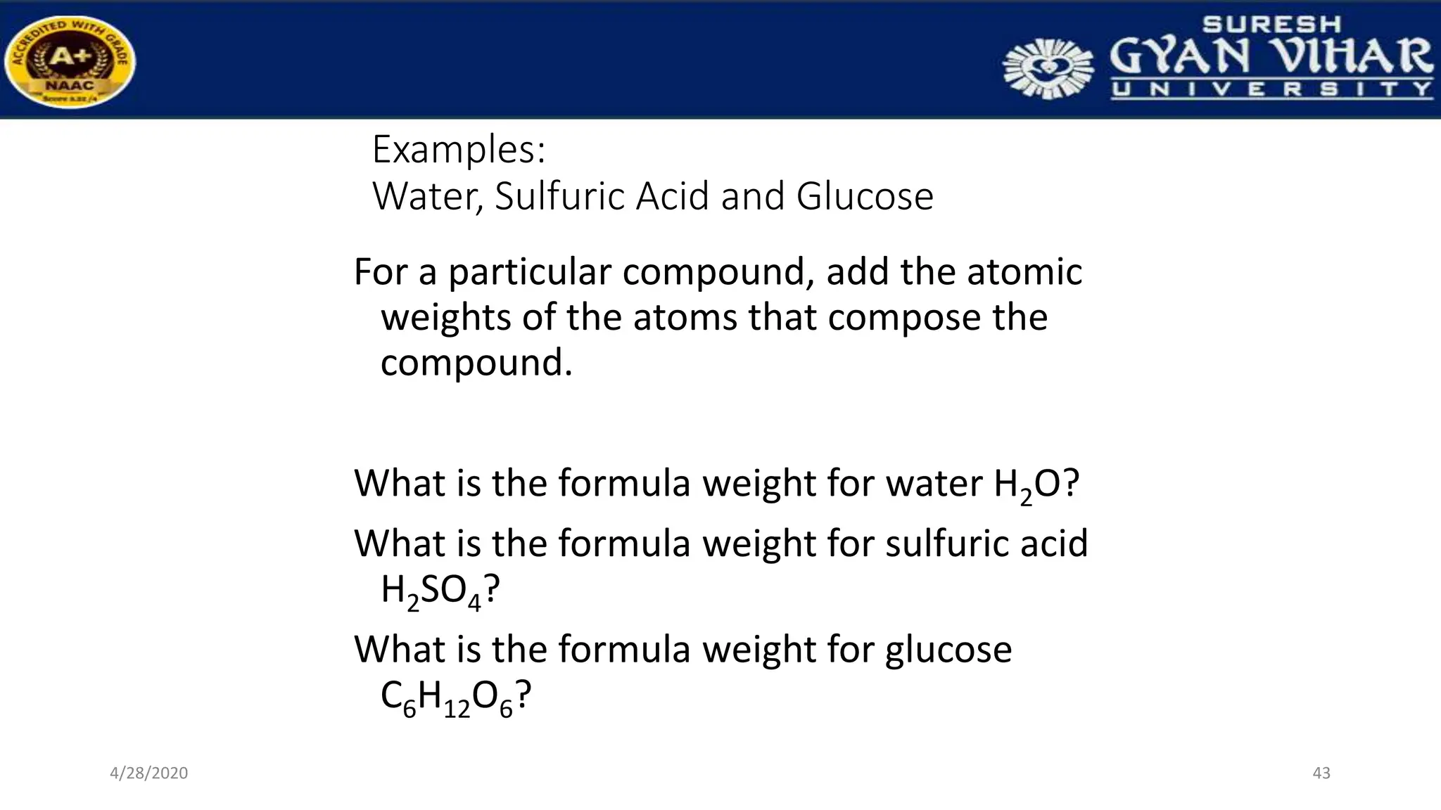 Examples:
Water, Sulfuric Acid and Glucose
For a particular compound, add the atomic
weights of the atoms that compose the
compound.
What is the formula weight for water H2O?
What is the formula weight for sulfuric acid
H2SO4?
What is the formula weight for glucose
C6H12O6?
43
4/28/2020
 