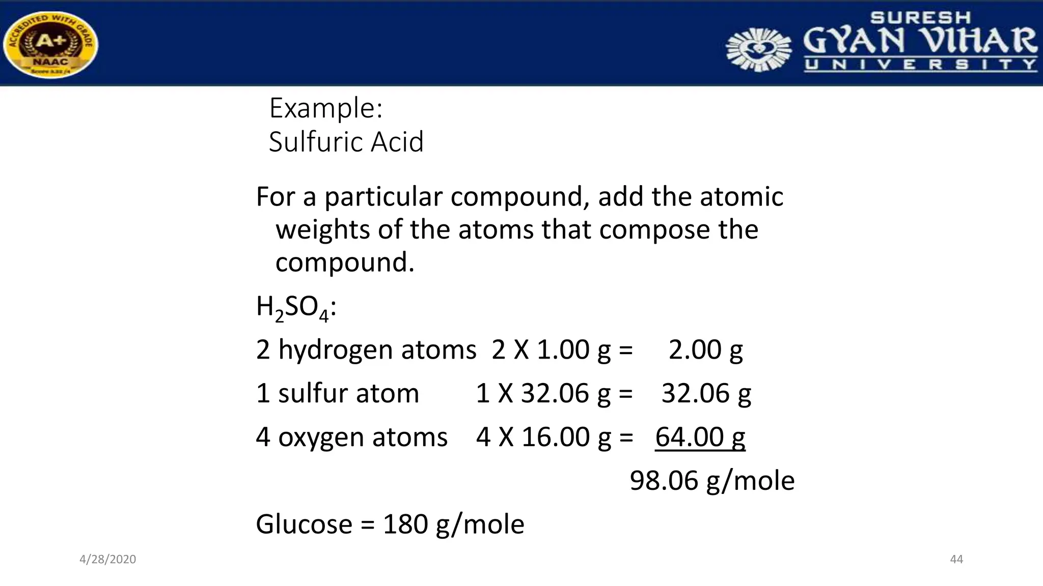 Example:
Sulfuric Acid
For a particular compound, add the atomic
weights of the atoms that compose the
compound.
H2SO4:
2 hydrogen atoms 2 X 1.00 g = 2.00 g
1 sulfur atom 1 X 32.06 g = 32.06 g
4 oxygen atoms 4 X 16.00 g = 64.00 g
98.06 g/mole
Glucose = 180 g/mole
44
4/28/2020
 