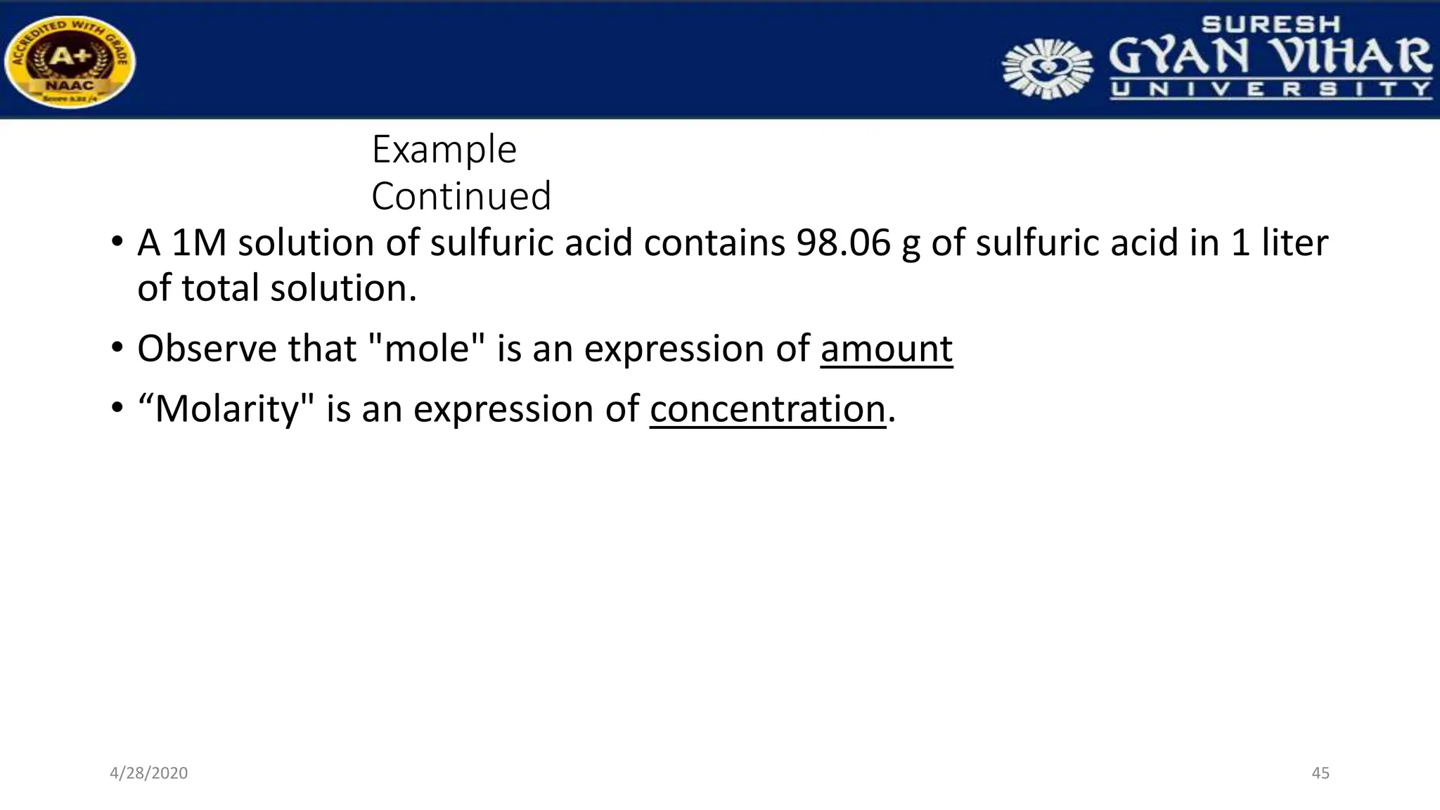 Example
Continued
• A 1M solution of sulfuric acid contains 98.06 g of sulfuric acid in 1 liter
of total solution.
• Observe that "mole" is an expression of amount
• “Molarity" is an expression of concentration.
45
4/28/2020
 