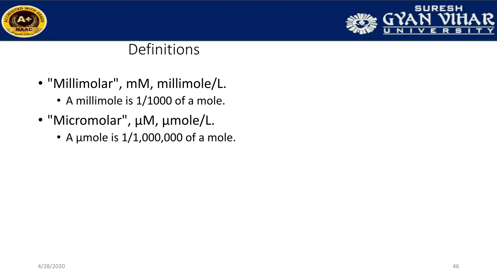 Definitions
• "Millimolar", mM, millimole/L.
• A millimole is 1/1000 of a mole.
• "Micromolar", µM, µmole/L.
• A µmole is 1/1,000,000 of a mole.
46
4/28/2020
 