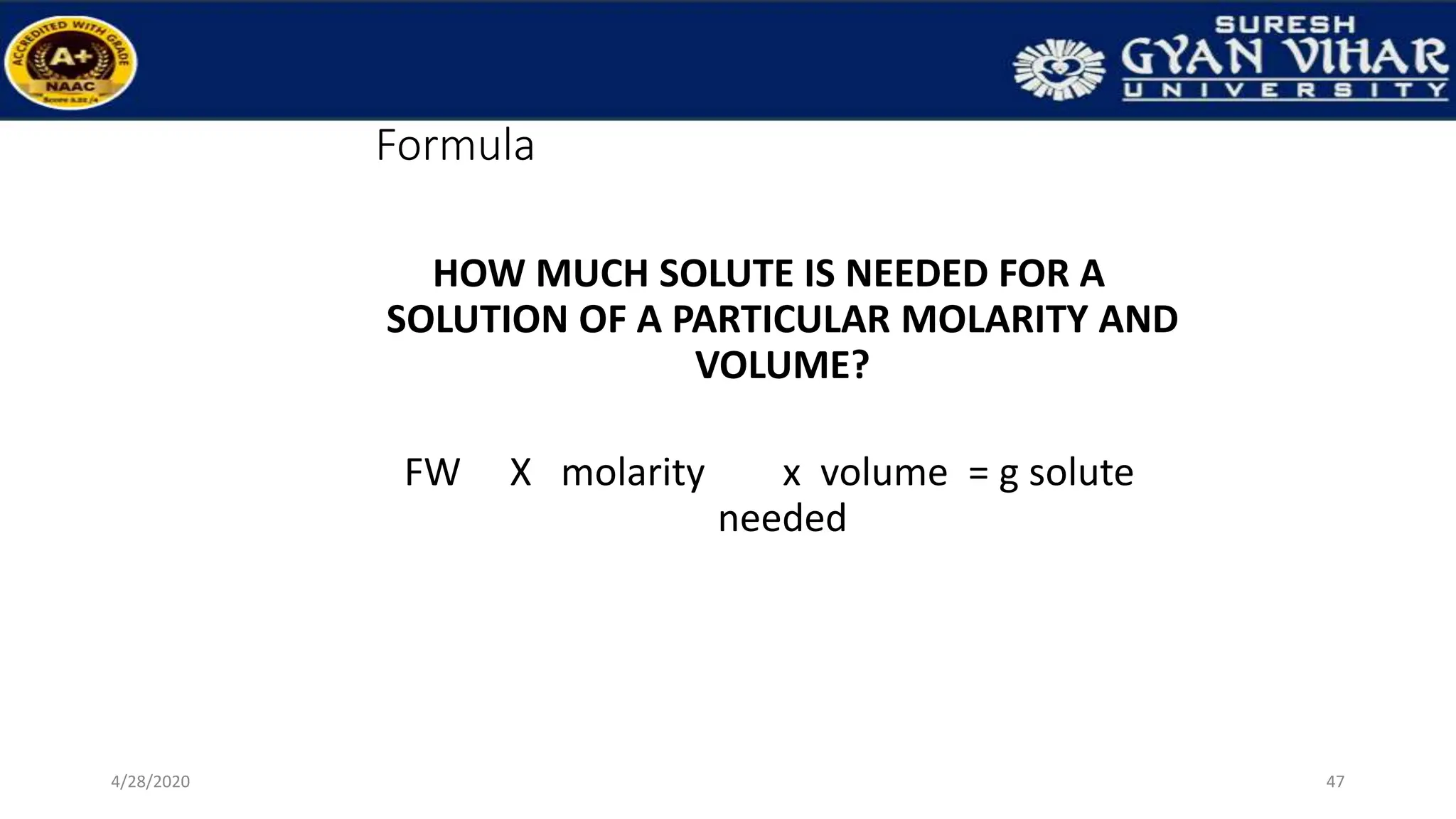 Formula
HOW MUCH SOLUTE IS NEEDED FOR A
SOLUTION OF A PARTICULAR MOLARITY AND
VOLUME?
FW X molarity x volume = g solute
needed
47
4/28/2020
 