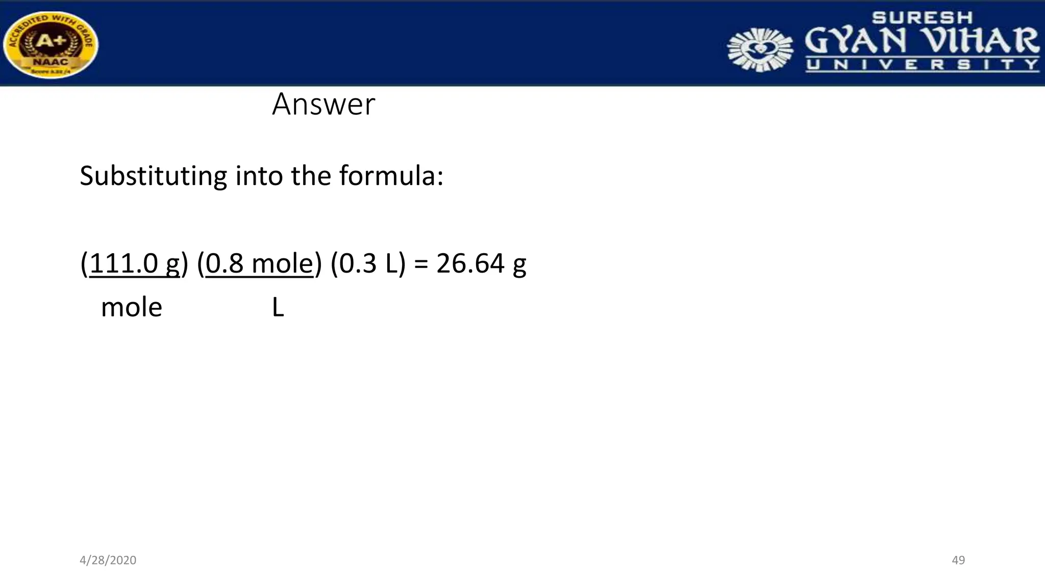 Answer
Substituting into the formula:
(111.0 g) (0.8 mole) (0.3 L) = 26.64 g
mole L
49
4/28/2020
 