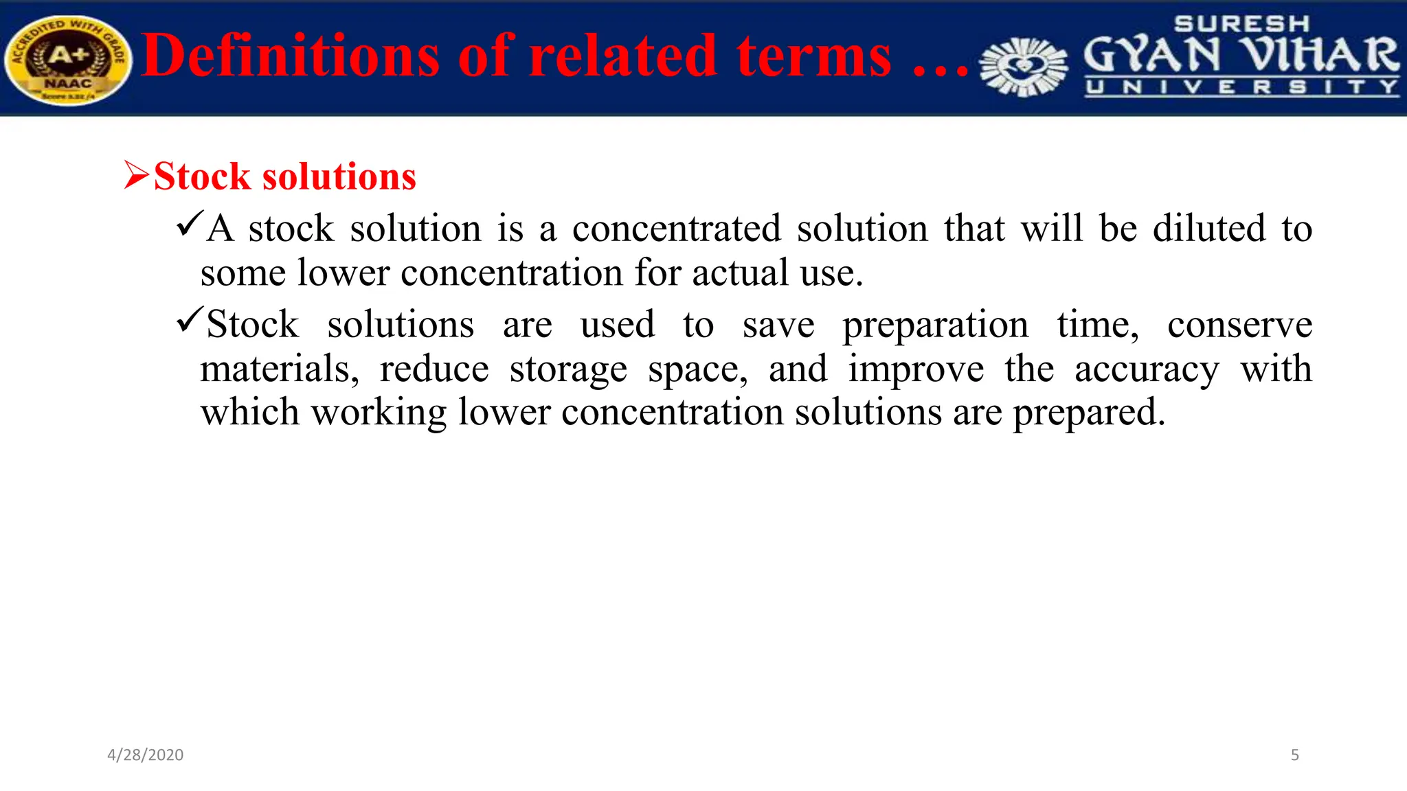 Definitions of related terms …
Stock solutions
A stock solution is a concentrated solution that will be diluted to
some lower concentration for actual use.
Stock solutions are used to save preparation time, conserve
materials, reduce storage space, and improve the accuracy with
which working lower concentration solutions are prepared.
5
4/28/2020
 